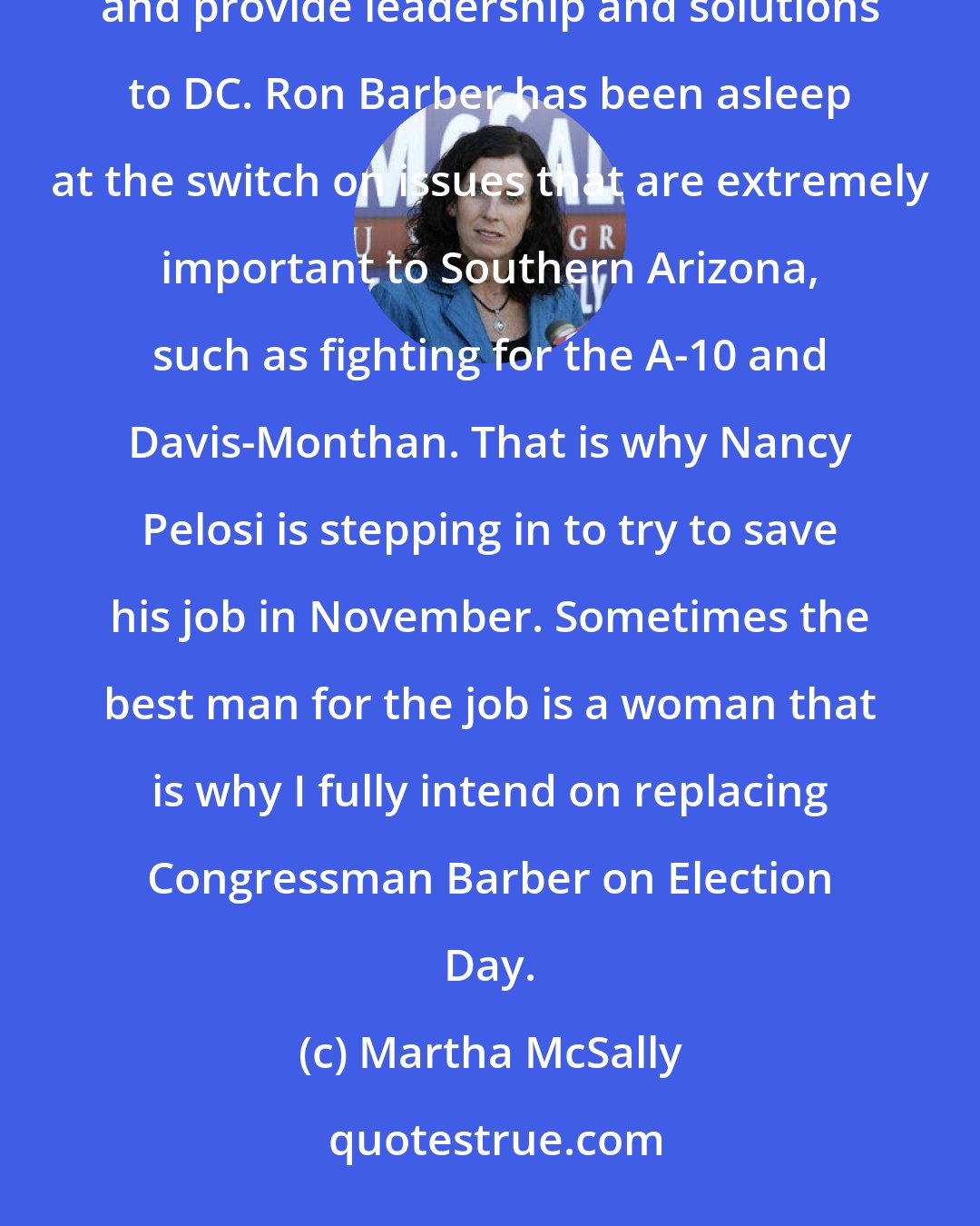 Martha McSally: I am grateful for the support of those who want to see more women in Congress to better represent our country and provide leadership and solutions to DC. Ron Barber has been asleep at the switch on issues that are extremely important to Southern Arizona, such as fighting for the A-10 and Davis-Monthan. That is why Nancy Pelosi is stepping in to try to save his job in November. Sometimes the best man for the job is a woman that is why I fully intend on replacing Congressman Barber on Election Day.
