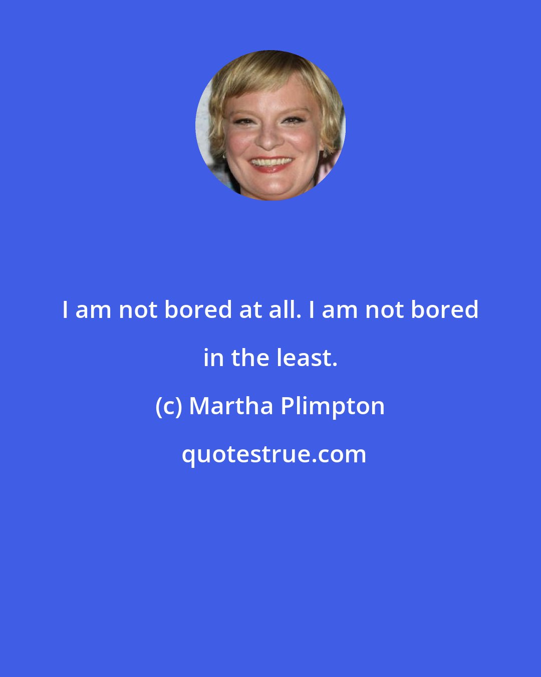 Martha Plimpton: I am not bored at all. I am not bored in the least.