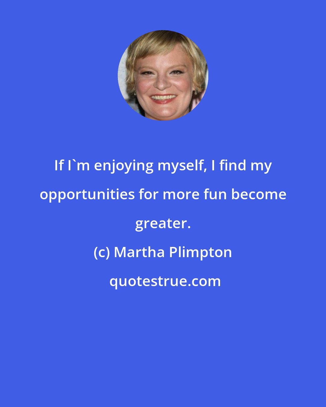 Martha Plimpton: If I'm enjoying myself, I find my opportunities for more fun become greater.