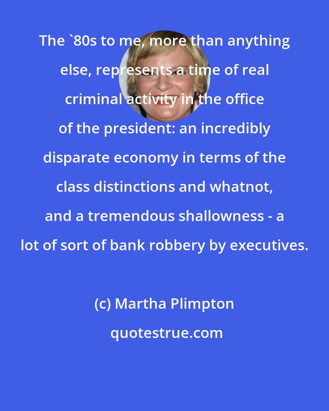 Martha Plimpton: The '80s to me, more than anything else, represents a time of real criminal activity in the office of the president: an incredibly disparate economy in terms of the class distinctions and whatnot, and a tremendous shallowness - a lot of sort of bank robbery by executives.