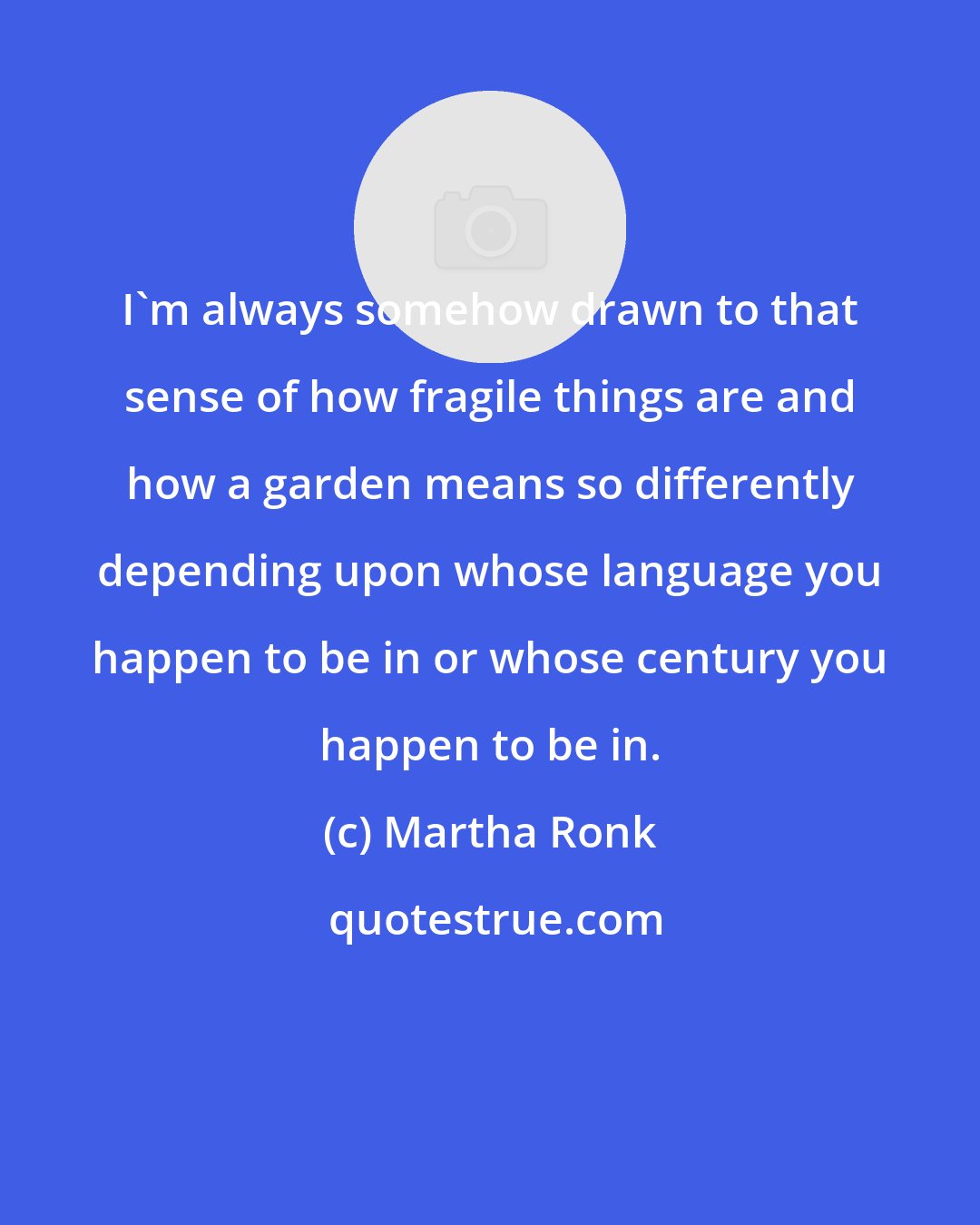 Martha Ronk: I'm always somehow drawn to that sense of how fragile things are and how a garden means so differently depending upon whose language you happen to be in or whose century you happen to be in.