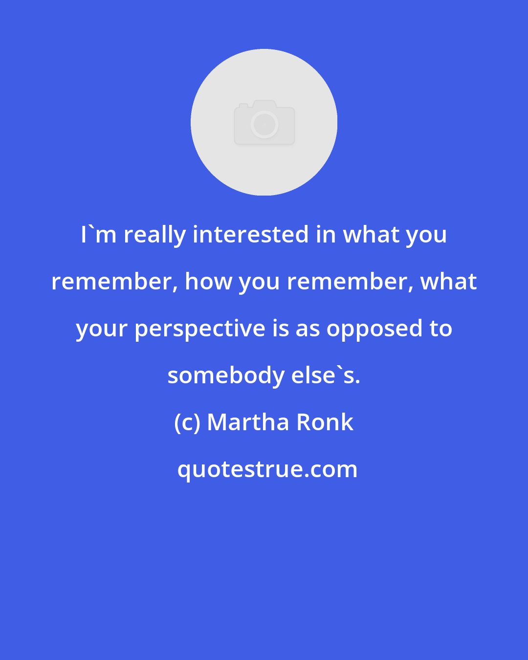 Martha Ronk: I'm really interested in what you remember, how you remember, what your perspective is as opposed to somebody else's.