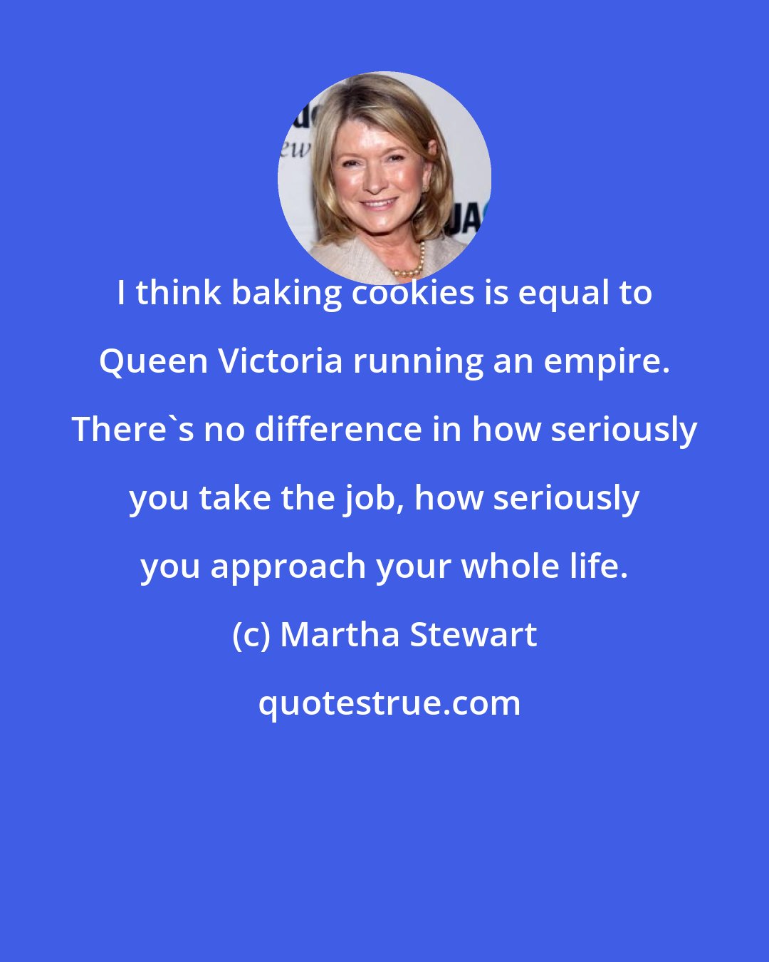 Martha Stewart: I think baking cookies is equal to Queen Victoria running an empire. There's no difference in how seriously you take the job, how seriously you approach your whole life.
