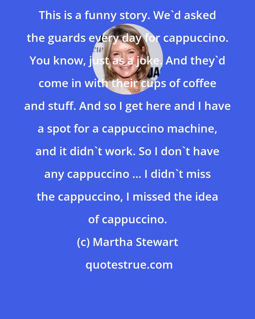 Martha Stewart: This is a funny story. We'd asked the guards every day for cappuccino. You know, just as a joke. And they'd come in with their cups of coffee and stuff. And so I get here and I have a spot for a cappuccino machine, and it didn't work. So I don't have any cappuccino ... I didn't miss the cappuccino, I missed the idea of cappuccino.