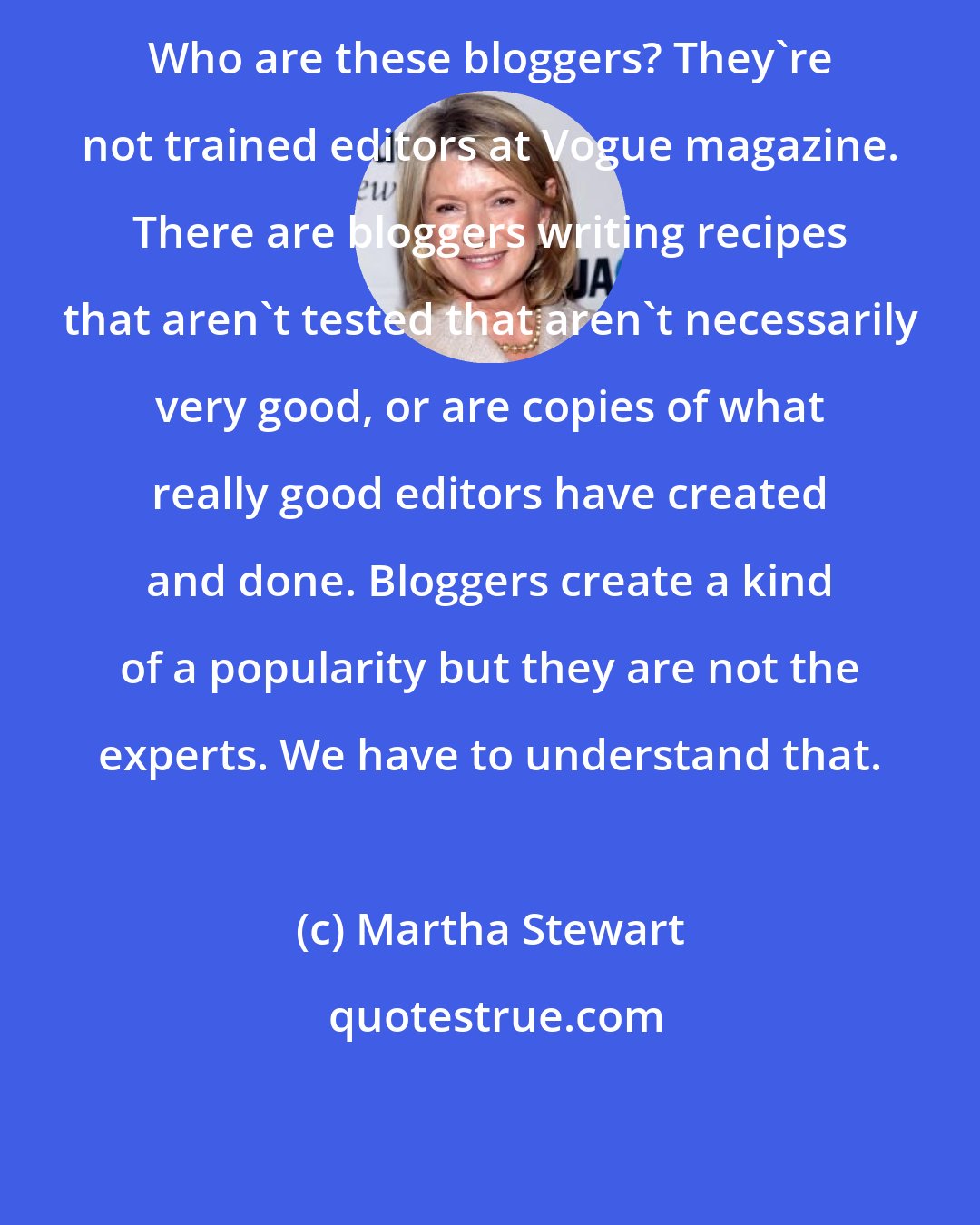 Martha Stewart: Who are these bloggers? They're not trained editors at Vogue magazine. There are bloggers writing recipes that aren't tested that aren't necessarily very good, or are copies of what really good editors have created and done. Bloggers create a kind of a popularity but they are not the experts. We have to understand that.