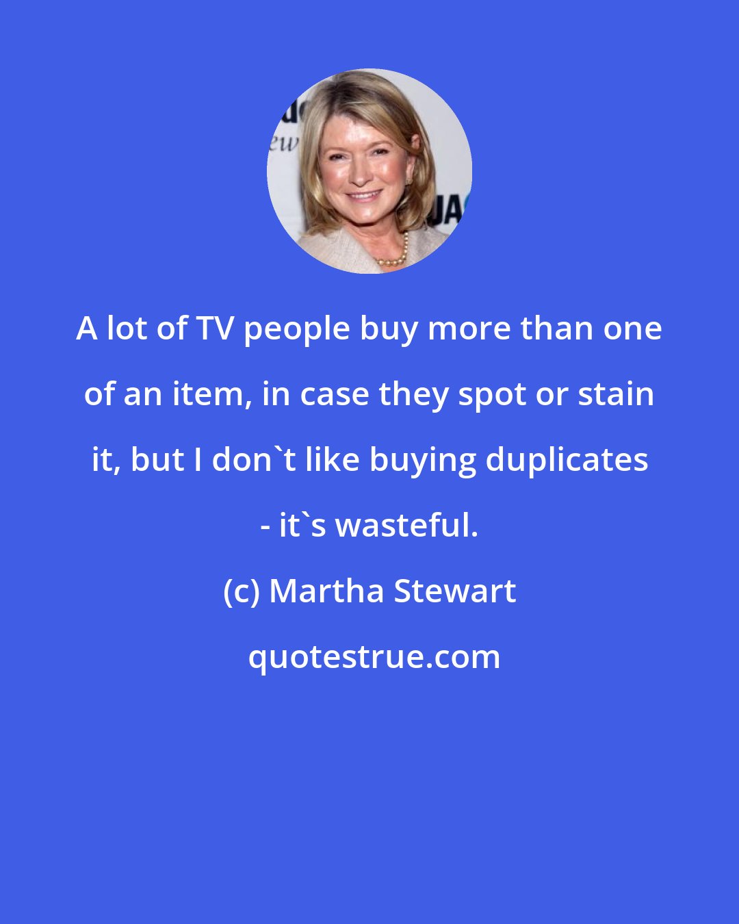 Martha Stewart: A lot of TV people buy more than one of an item, in case they spot or stain it, but I don't like buying duplicates - it's wasteful.