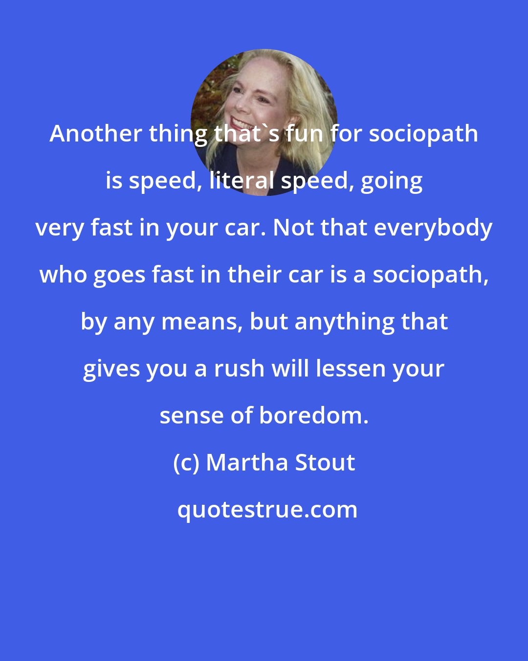 Martha Stout: Another thing that's fun for sociopath is speed, literal speed, going very fast in your car. Not that everybody who goes fast in their car is a sociopath, by any means, but anything that gives you a rush will lessen your sense of boredom.