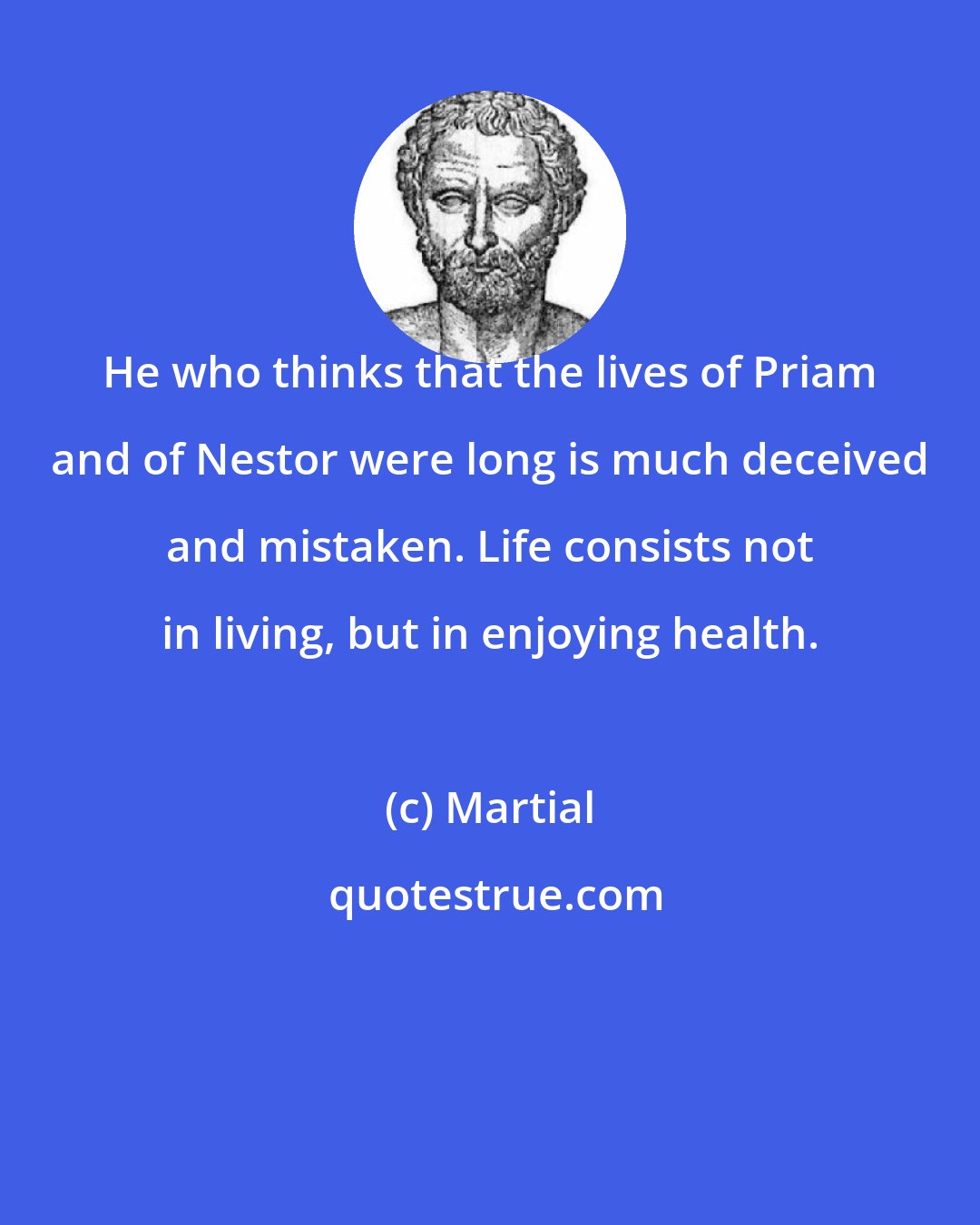 Martial: He who thinks that the lives of Priam and of Nestor were long is much deceived and mistaken. Life consists not in living, but in enjoying health.