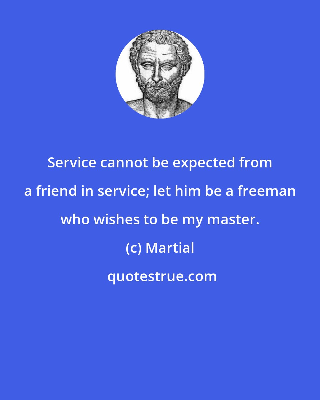 Martial: Service cannot be expected from a friend in service; let him be a freeman who wishes to be my master.