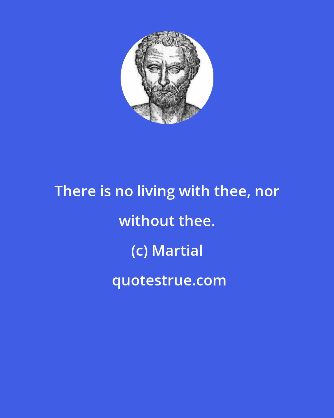 Martial: There is no living with thee, nor without thee.