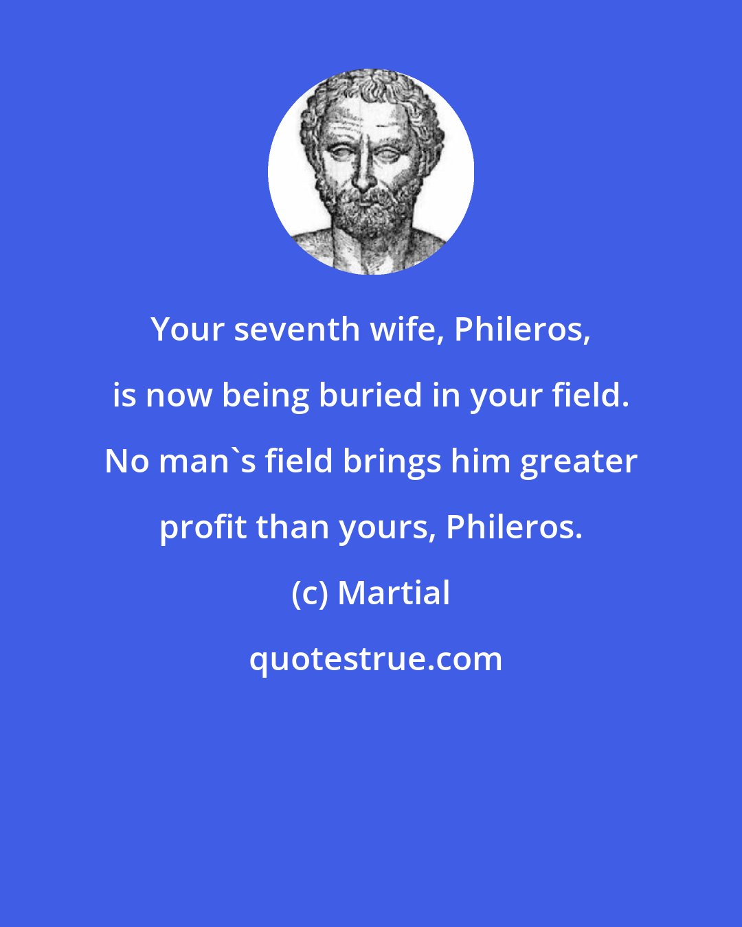 Martial: Your seventh wife, Phileros, is now being buried in your field. No man's field brings him greater profit than yours, Phileros.