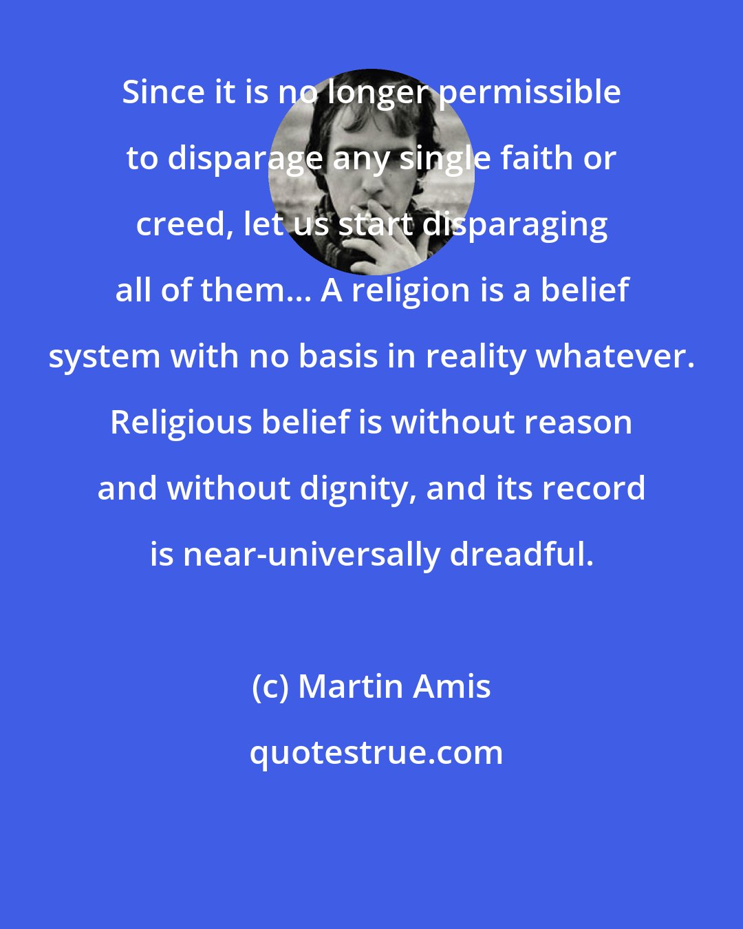 Martin Amis: Since it is no longer permissible to disparage any single faith or creed, let us start disparaging all of them... A religion is a belief system with no basis in reality whatever. Religious belief is without reason and without dignity, and its record is near-universally dreadful.