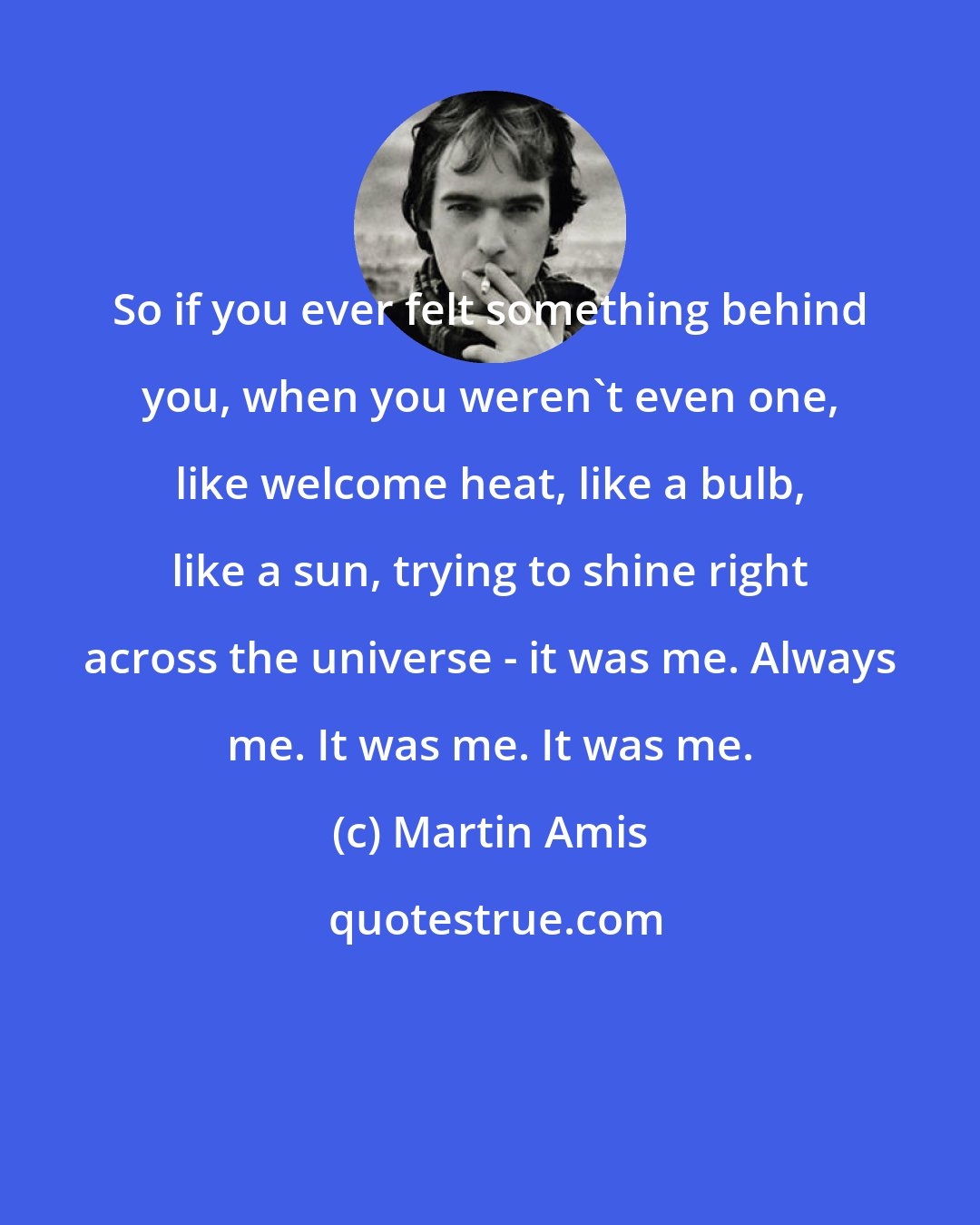Martin Amis: So if you ever felt something behind you, when you weren't even one, like welcome heat, like a bulb, like a sun, trying to shine right across the universe - it was me. Always me. It was me. It was me.