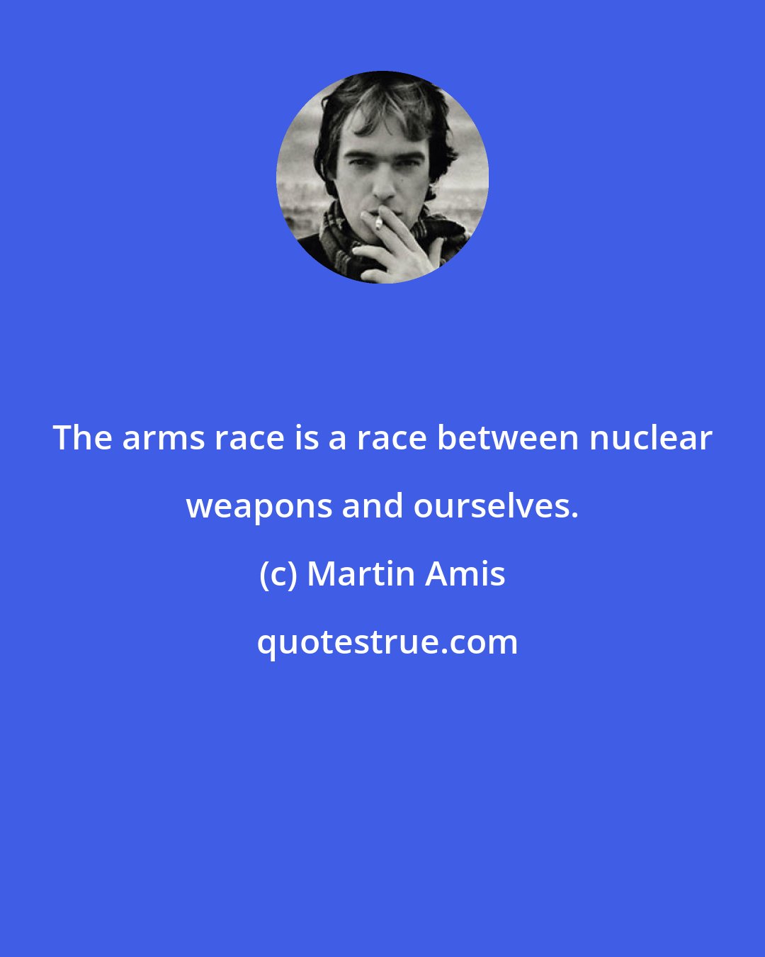 Martin Amis: The arms race is a race between nuclear weapons and ourselves.