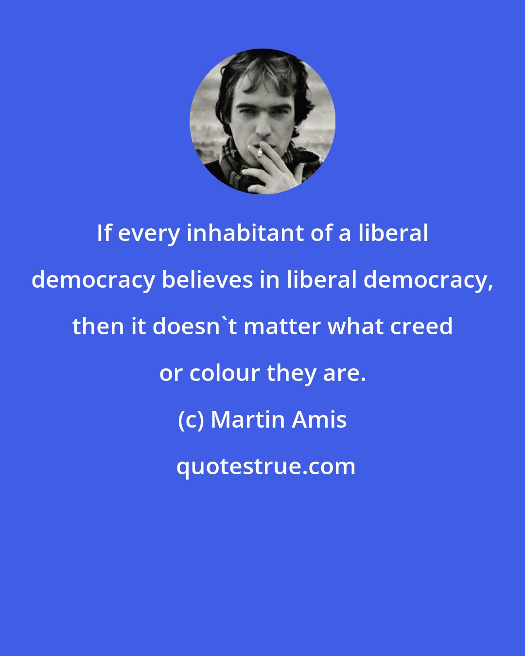 Martin Amis: If every inhabitant of a liberal democracy believes in liberal democracy, then it doesn't matter what creed or colour they are.