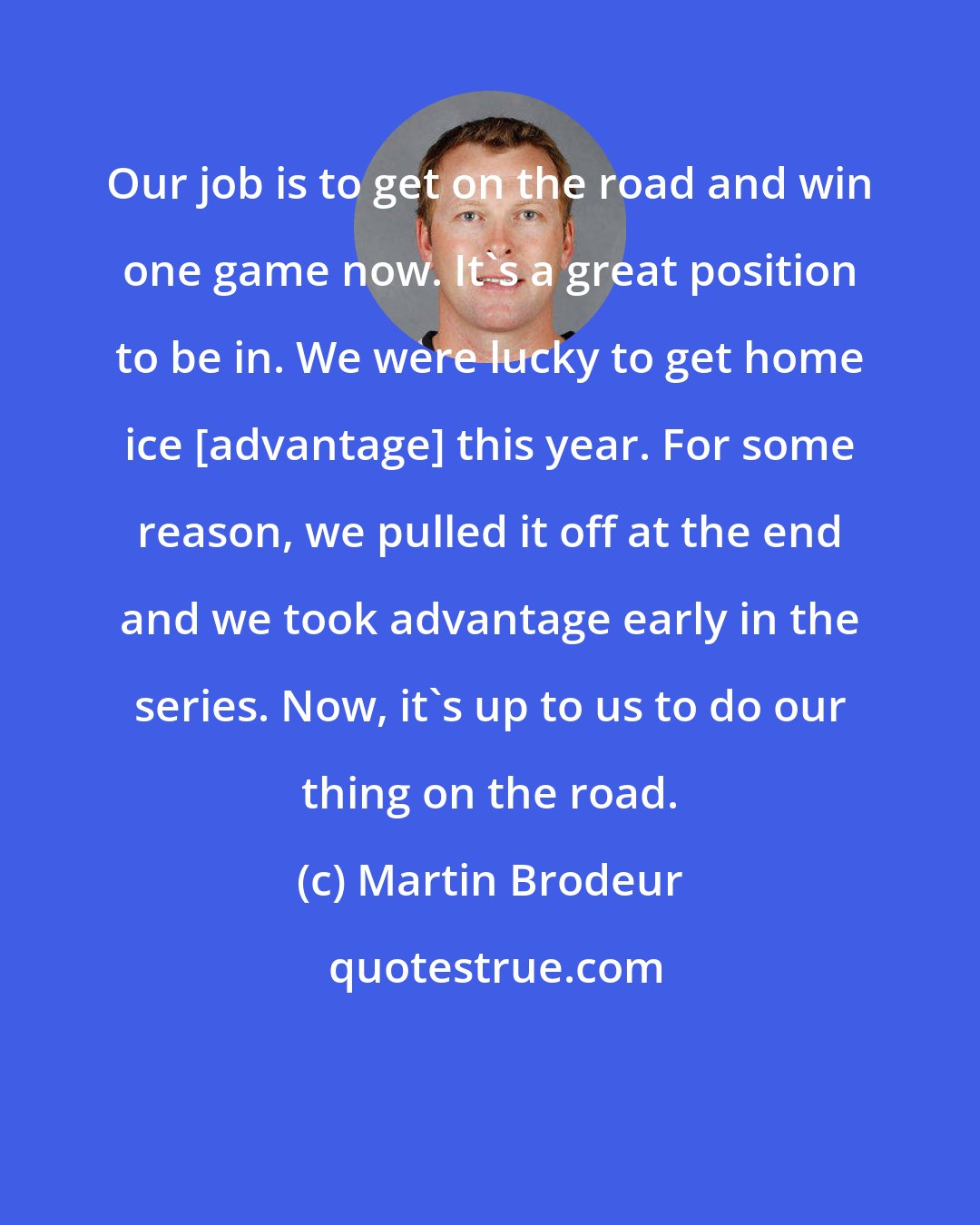 Martin Brodeur: Our job is to get on the road and win one game now. It's a great position to be in. We were lucky to get home ice [advantage] this year. For some reason, we pulled it off at the end and we took advantage early in the series. Now, it's up to us to do our thing on the road.