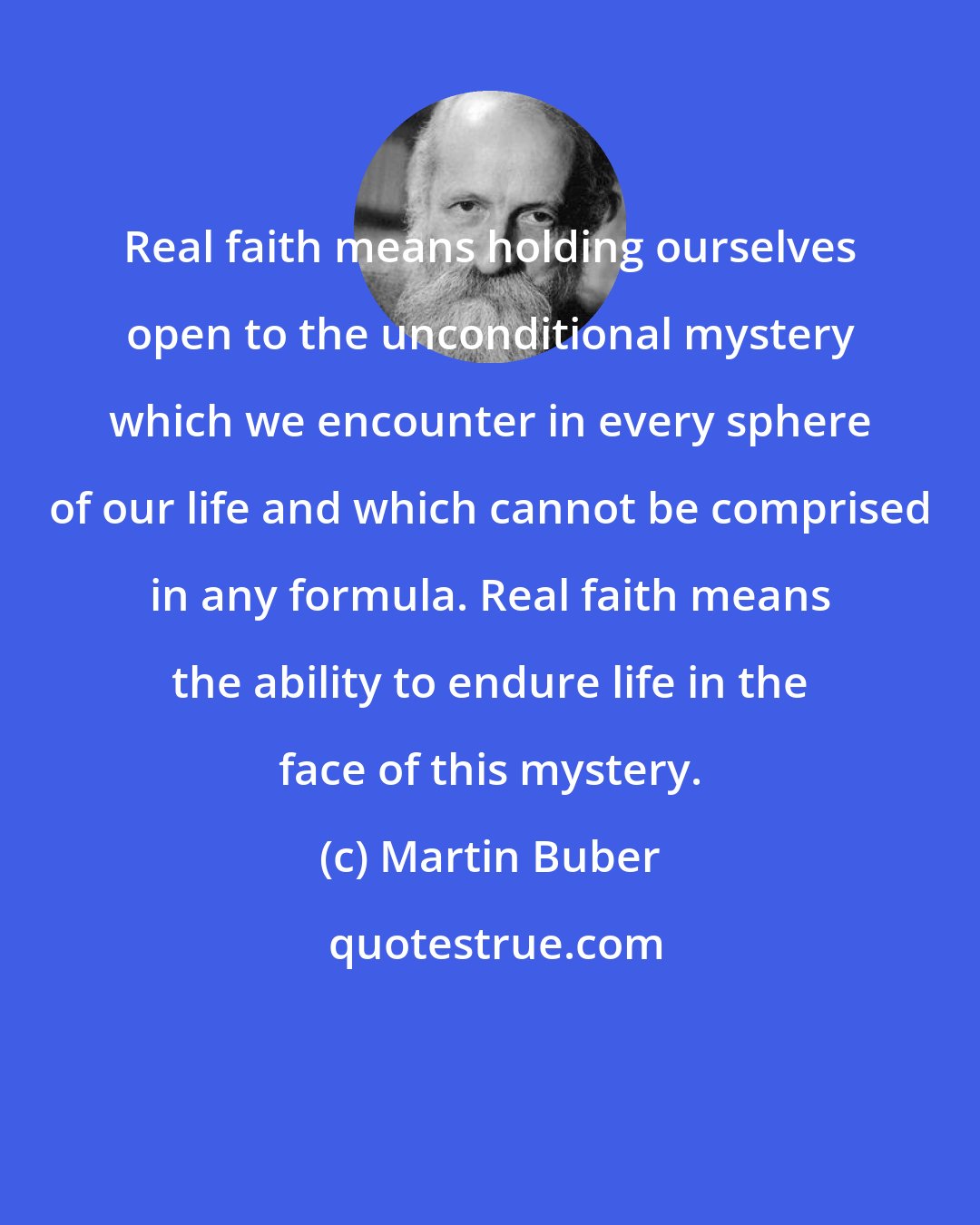 Martin Buber: Real faith means holding ourselves open to the unconditional mystery which we encounter in every sphere of our life and which cannot be comprised in any formula. Real faith means the ability to endure life in the face of this mystery.