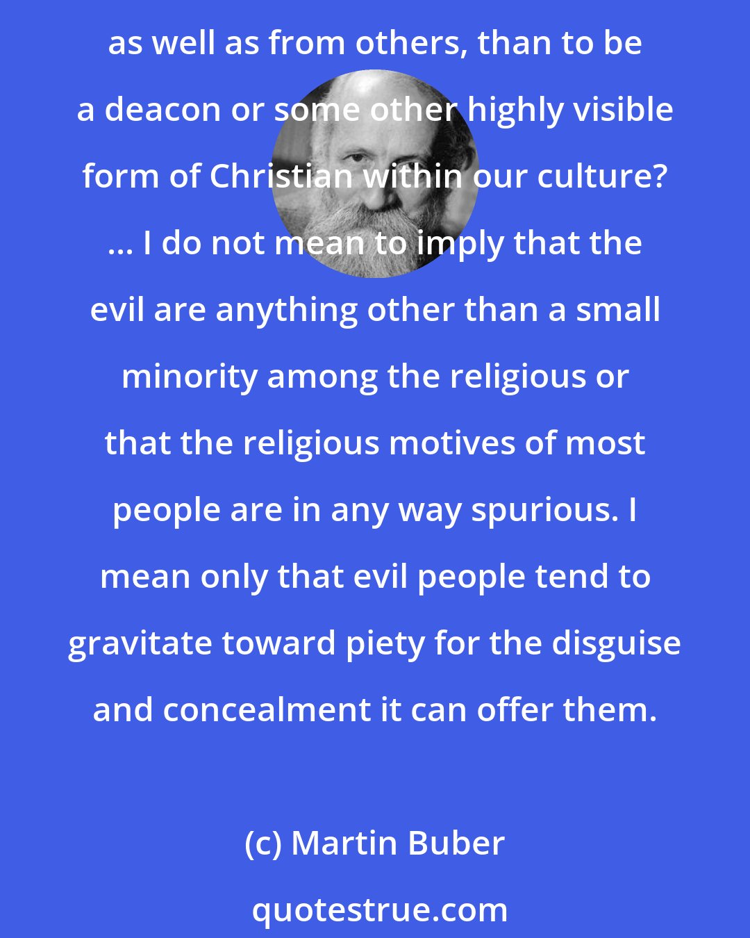 Martin Buber: Since the primary motive of the evil is disguise, one of the places evil people are most likely to be found is within the church. What better way to conceal one's evil from oneself, as well as from others, than to be a deacon or some other highly visible form of Christian within our culture? ... I do not mean to imply that the evil are anything other than a small minority among the religious or that the religious motives of most people are in any way spurious. I mean only that evil people tend to gravitate toward piety for the disguise and concealment it can offer them.