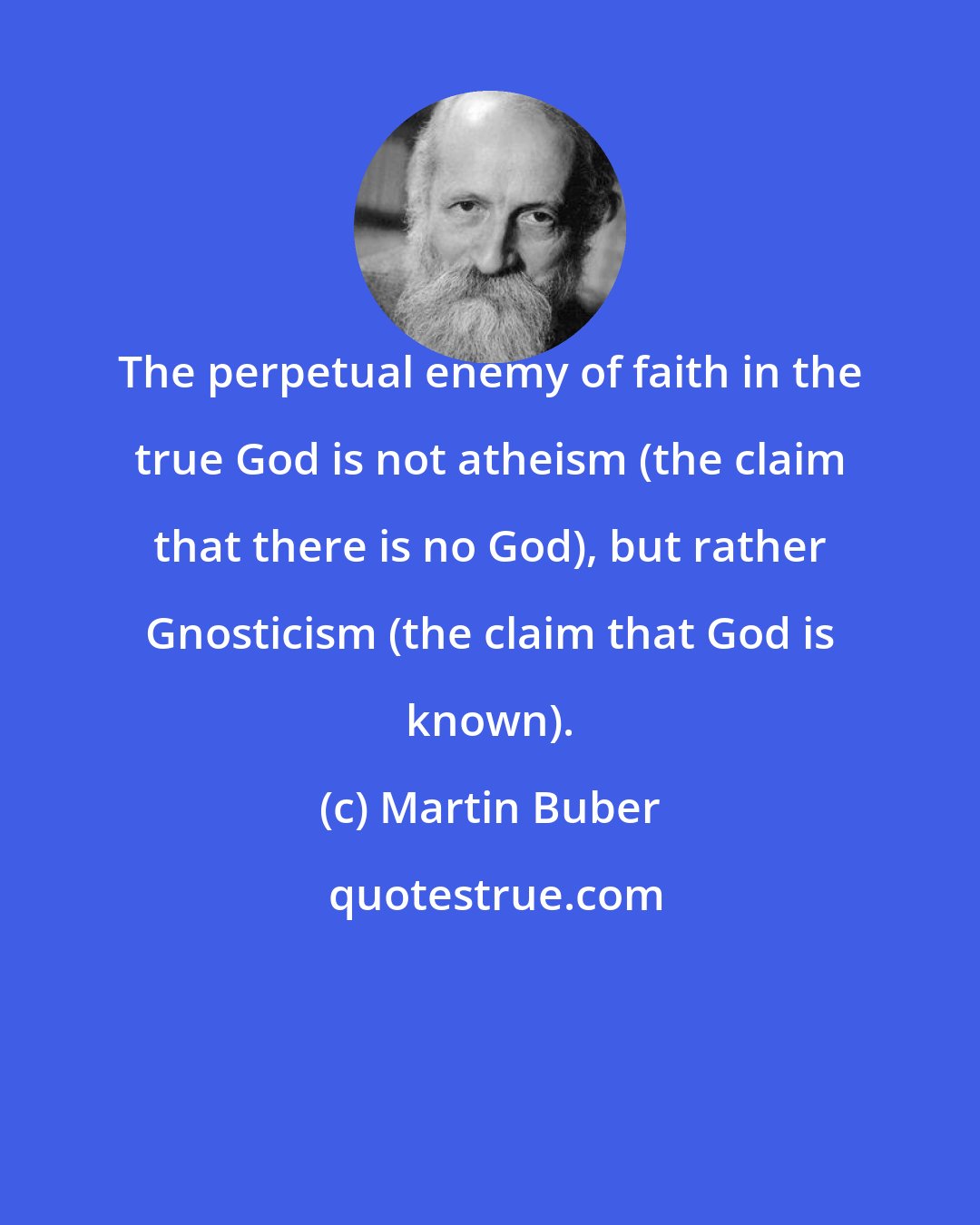 Martin Buber: The perpetual enemy of faith in the true God is not atheism (the claim that there is no God), but rather Gnosticism (the claim that God is known).