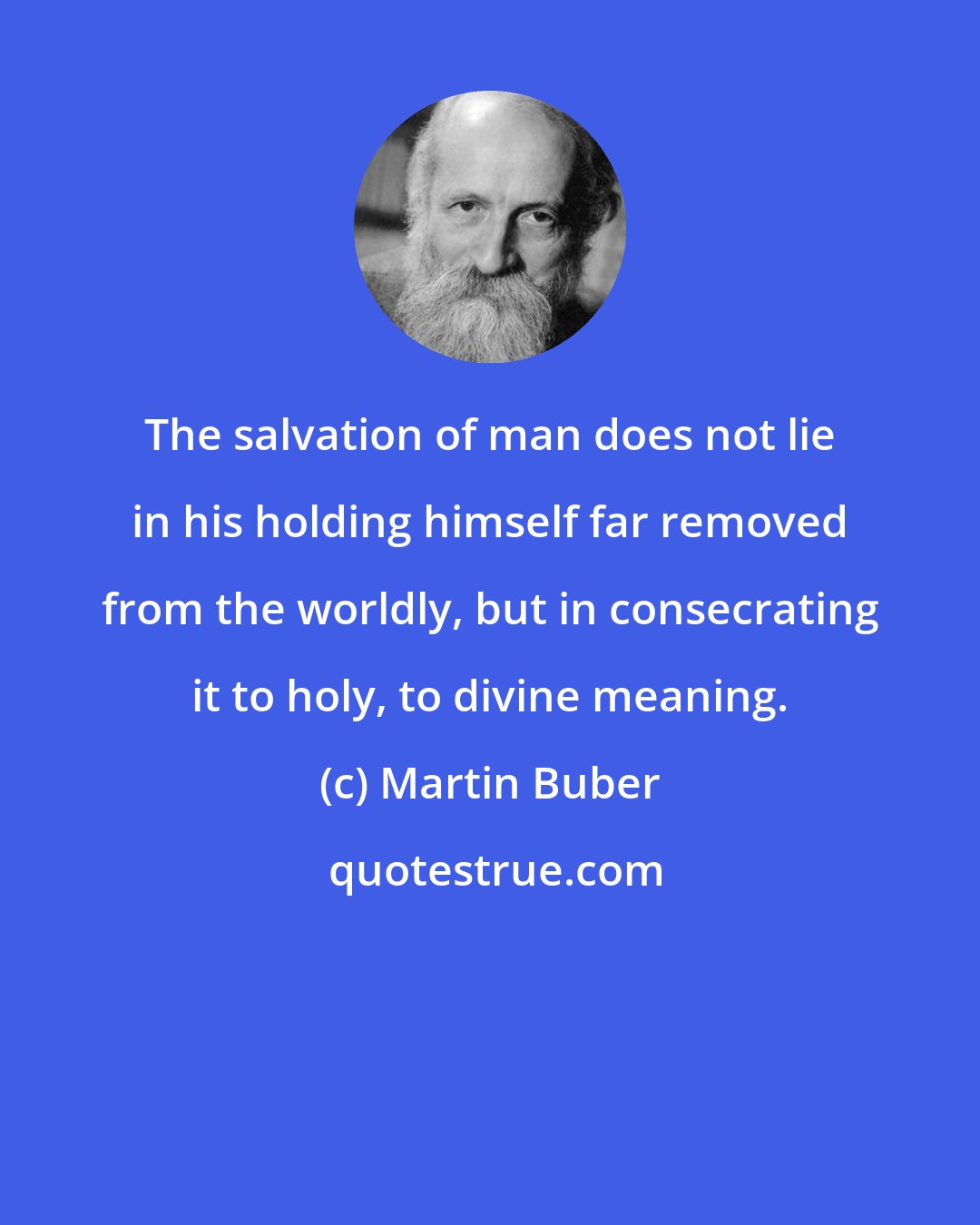 Martin Buber: The salvation of man does not lie in his holding himself far removed from the worldly, but in consecrating it to holy, to divine meaning.