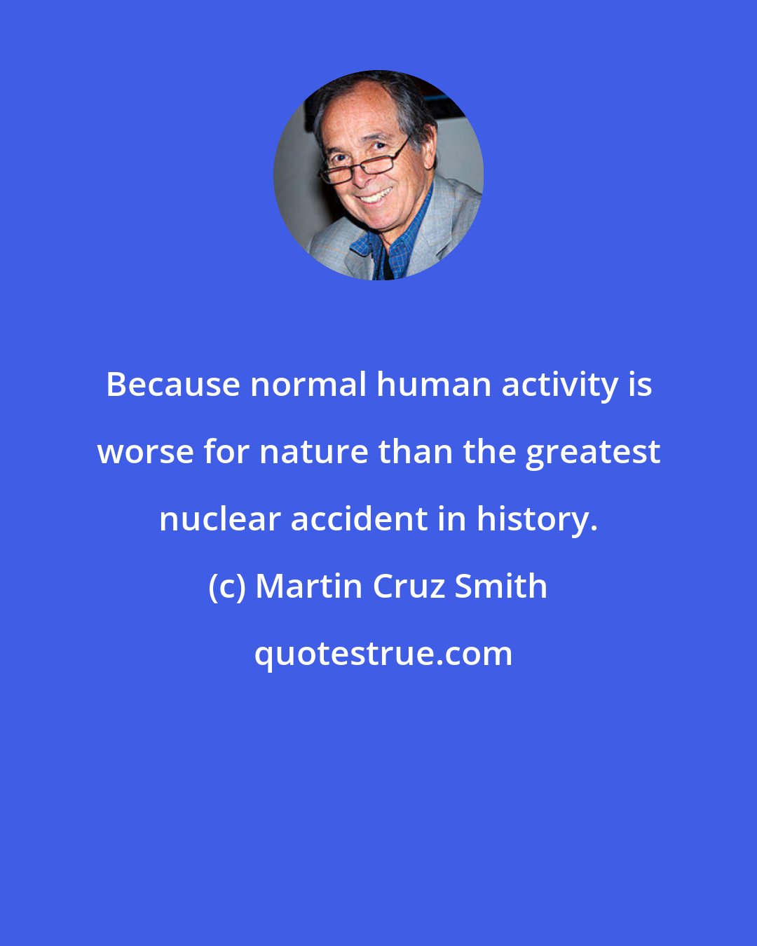 Martin Cruz Smith: Because normal human activity is worse for nature than the greatest nuclear accident in history.