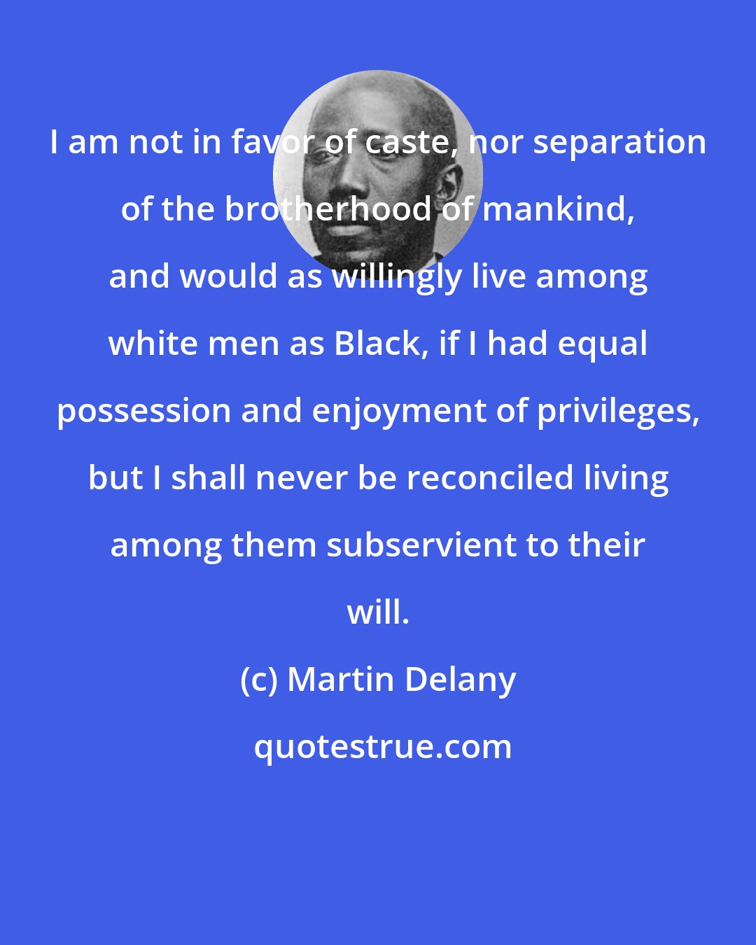 Martin Delany: I am not in favor of caste, nor separation of the brotherhood of mankind, and would as willingly live among white men as Black, if I had equal possession and enjoyment of privileges, but I shall never be reconciled living among them subservient to their will.