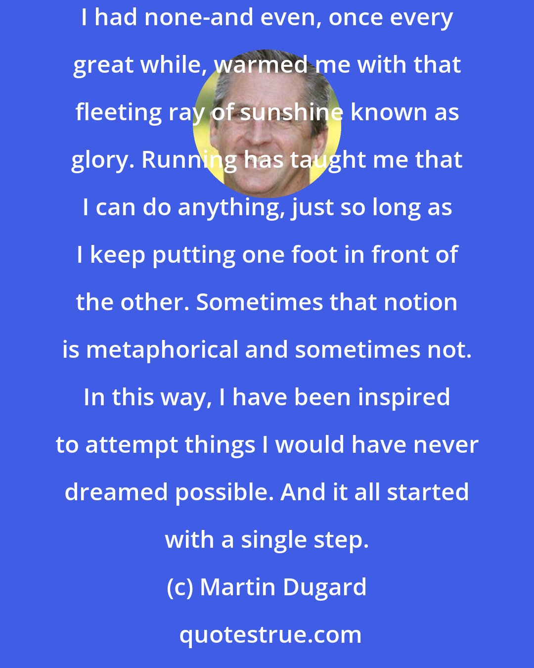 Martin Dugard: Running has taken me on adventures great and small, at home and around the world. It has provided me with hope and perseverance on days when I had none-and even, once every great while, warmed me with that fleeting ray of sunshine known as glory. Running has taught me that I can do anything, just so long as I keep putting one foot in front of the other. Sometimes that notion is metaphorical and sometimes not. In this way, I have been inspired to attempt things I would have never dreamed possible. And it all started with a single step.