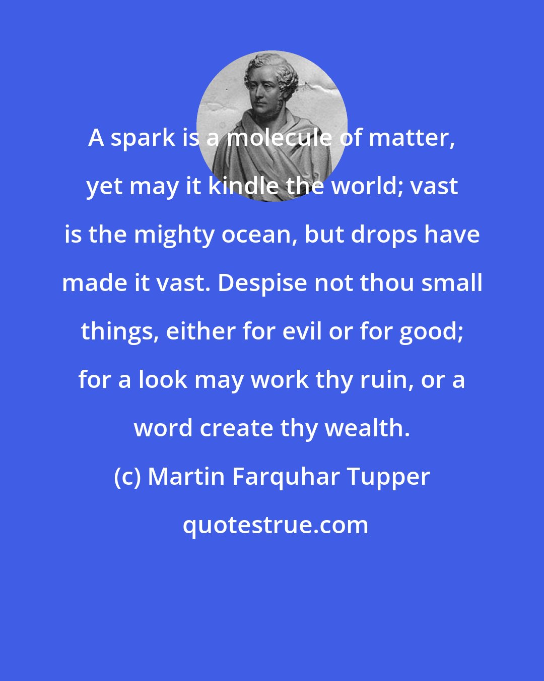 Martin Farquhar Tupper: A spark is a molecule of matter, yet may it kindle the world; vast is the mighty ocean, but drops have made it vast. Despise not thou small things, either for evil or for good; for a look may work thy ruin, or a word create thy wealth.