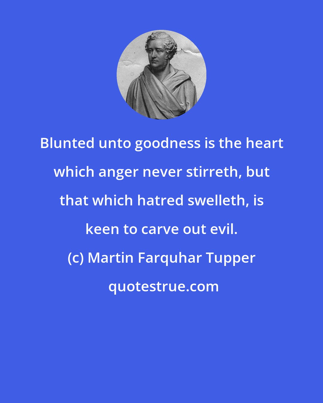 Martin Farquhar Tupper: Blunted unto goodness is the heart which anger never stirreth, but that which hatred swelleth, is keen to carve out evil.