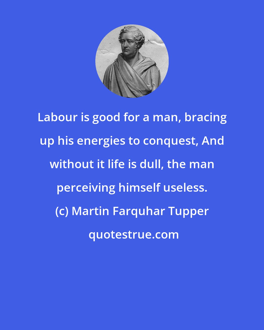 Martin Farquhar Tupper: Labour is good for a man, bracing up his energies to conquest, And without it life is dull, the man perceiving himself useless.