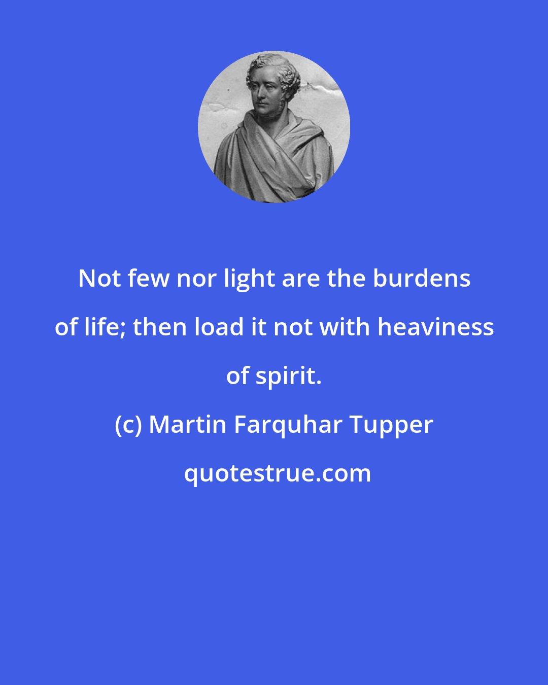 Martin Farquhar Tupper: Not few nor light are the burdens of life; then load it not with heaviness of spirit.