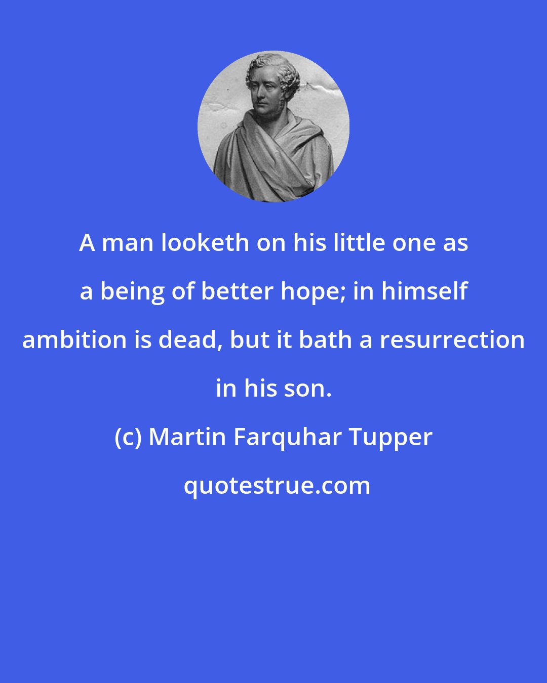 Martin Farquhar Tupper: A man looketh on his little one as a being of better hope; in himself ambition is dead, but it bath a resurrection in his son.