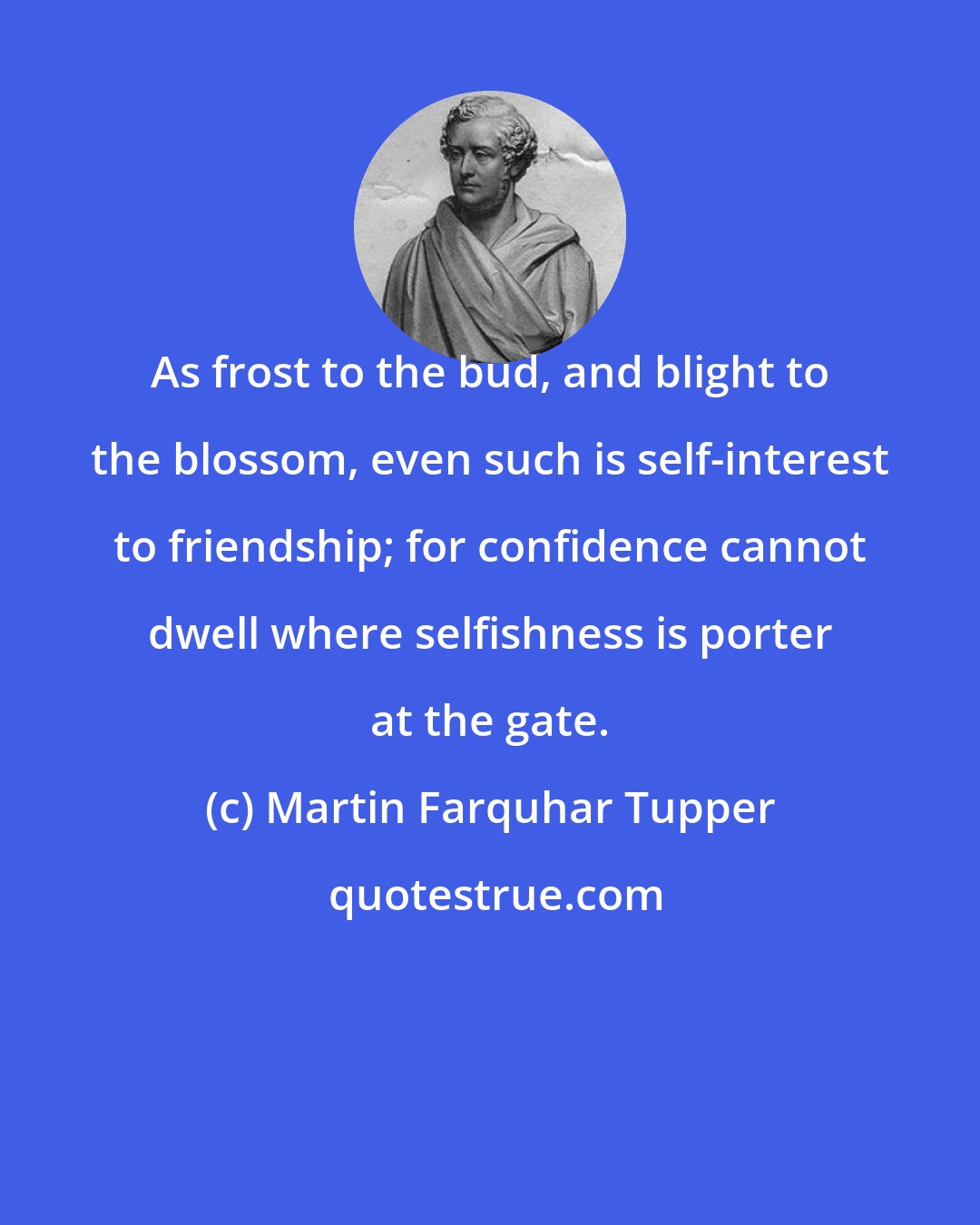 Martin Farquhar Tupper: As frost to the bud, and blight to the blossom, even such is self-interest to friendship; for confidence cannot dwell where selfishness is porter at the gate.