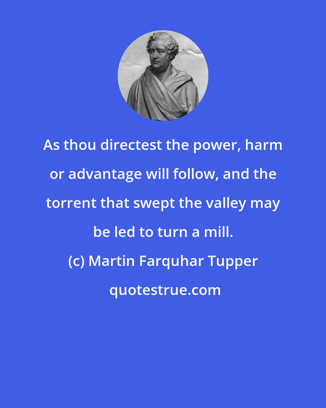 Martin Farquhar Tupper: As thou directest the power, harm or advantage will follow, and the torrent that swept the valley may be led to turn a mill.