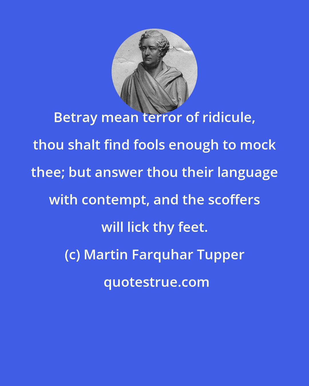 Martin Farquhar Tupper: Betray mean terror of ridicule, thou shalt find fools enough to mock thee; but answer thou their language with contempt, and the scoffers will lick thy feet.