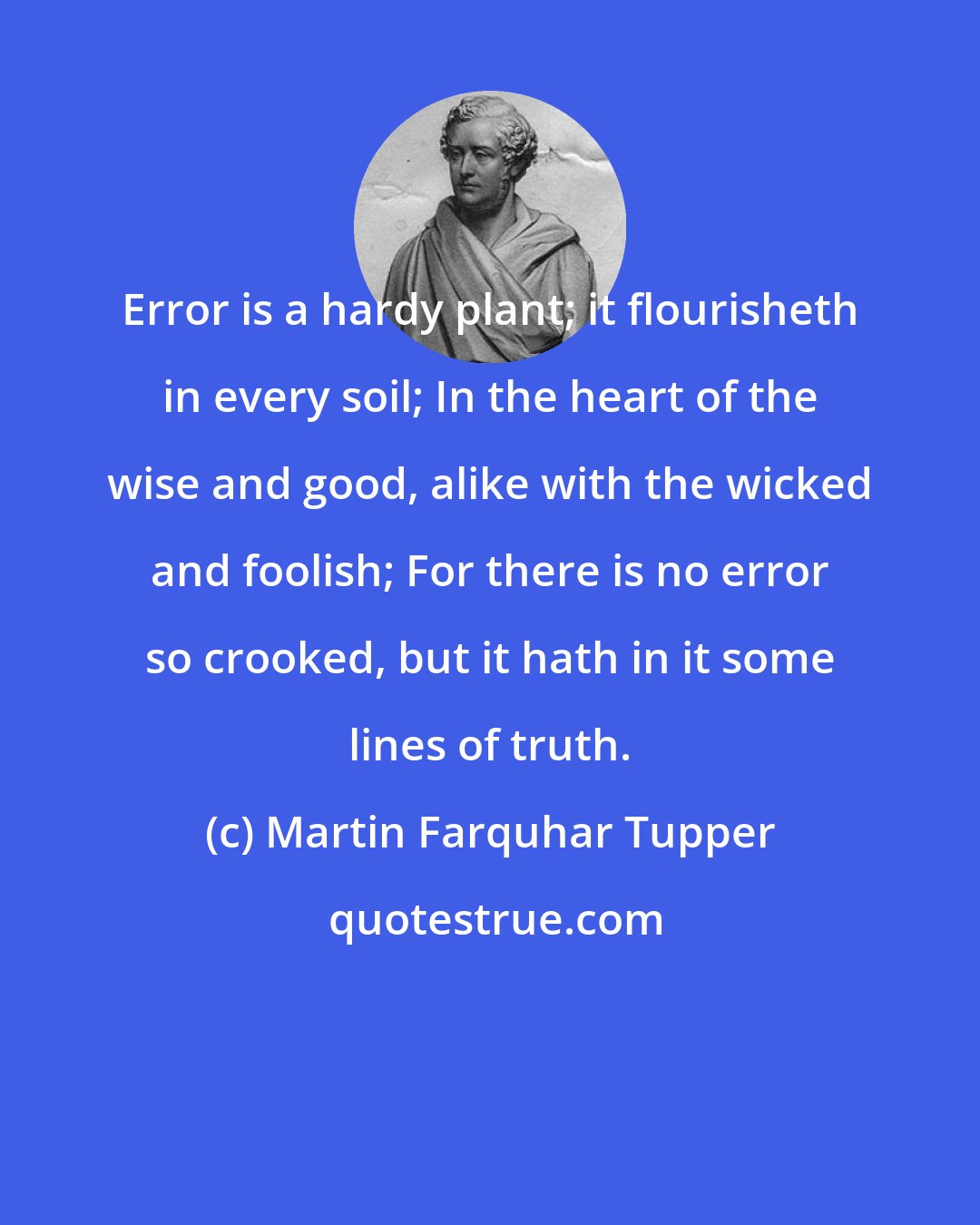 Martin Farquhar Tupper: Error is a hardy plant; it flourisheth in every soil; In the heart of the wise and good, alike with the wicked and foolish; For there is no error so crooked, but it hath in it some lines of truth.