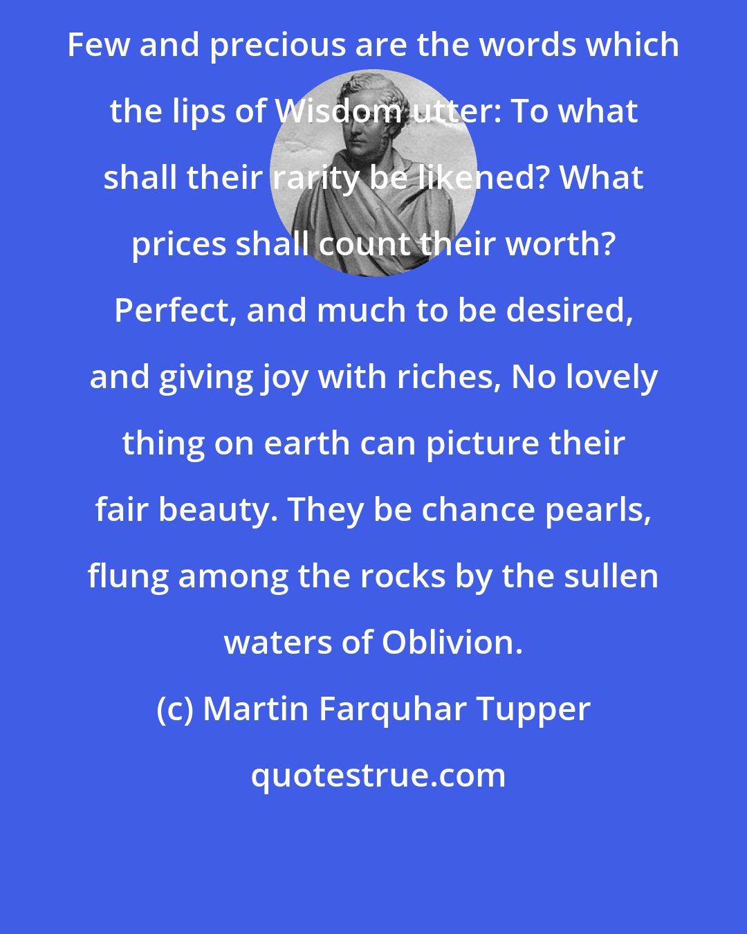 Martin Farquhar Tupper: Few and precious are the words which the lips of Wisdom utter: To what shall their rarity be likened? What prices shall count their worth? Perfect, and much to be desired, and giving joy with riches, No lovely thing on earth can picture their fair beauty. They be chance pearls, flung among the rocks by the sullen waters of Oblivion.