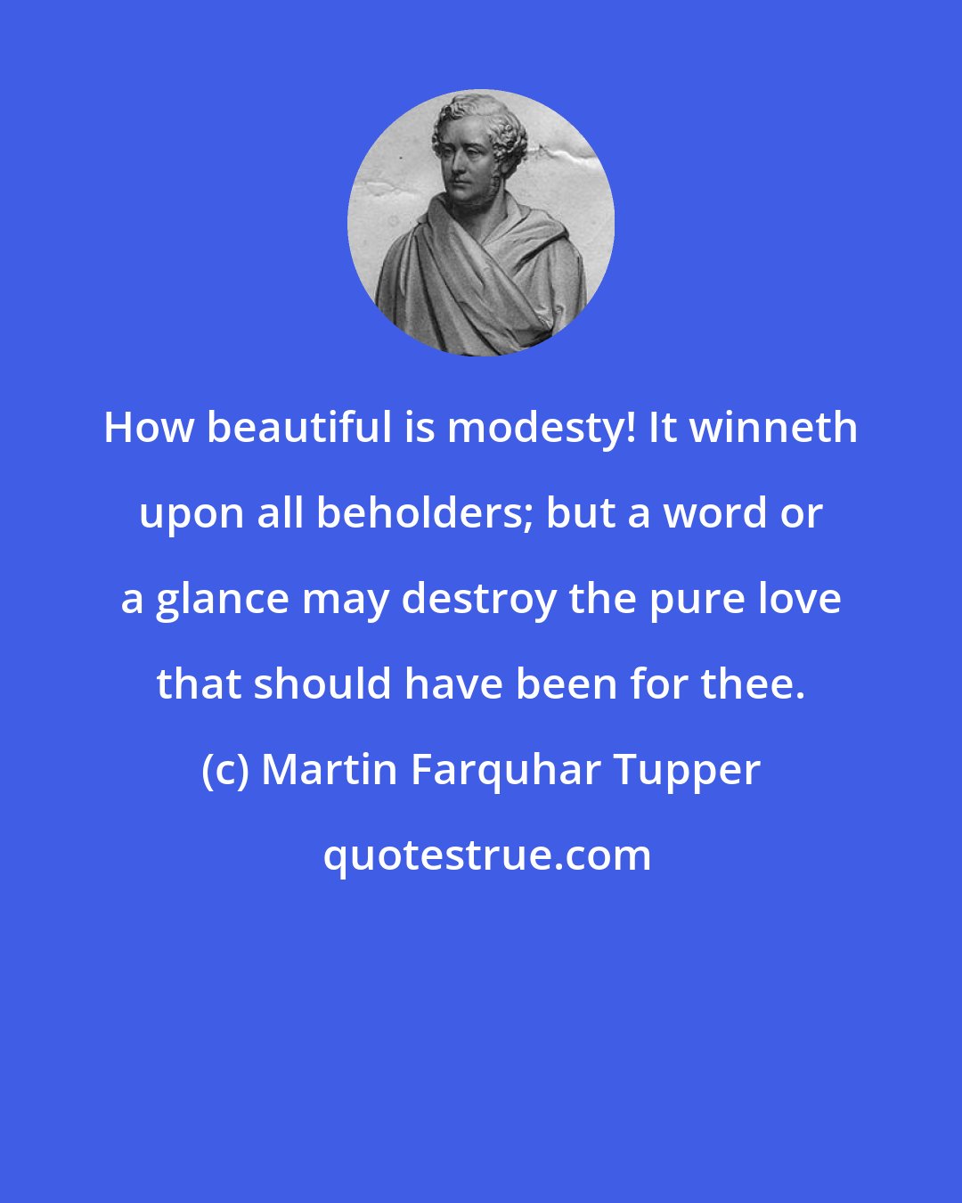 Martin Farquhar Tupper: How beautiful is modesty! It winneth upon all beholders; but a word or a glance may destroy the pure love that should have been for thee.