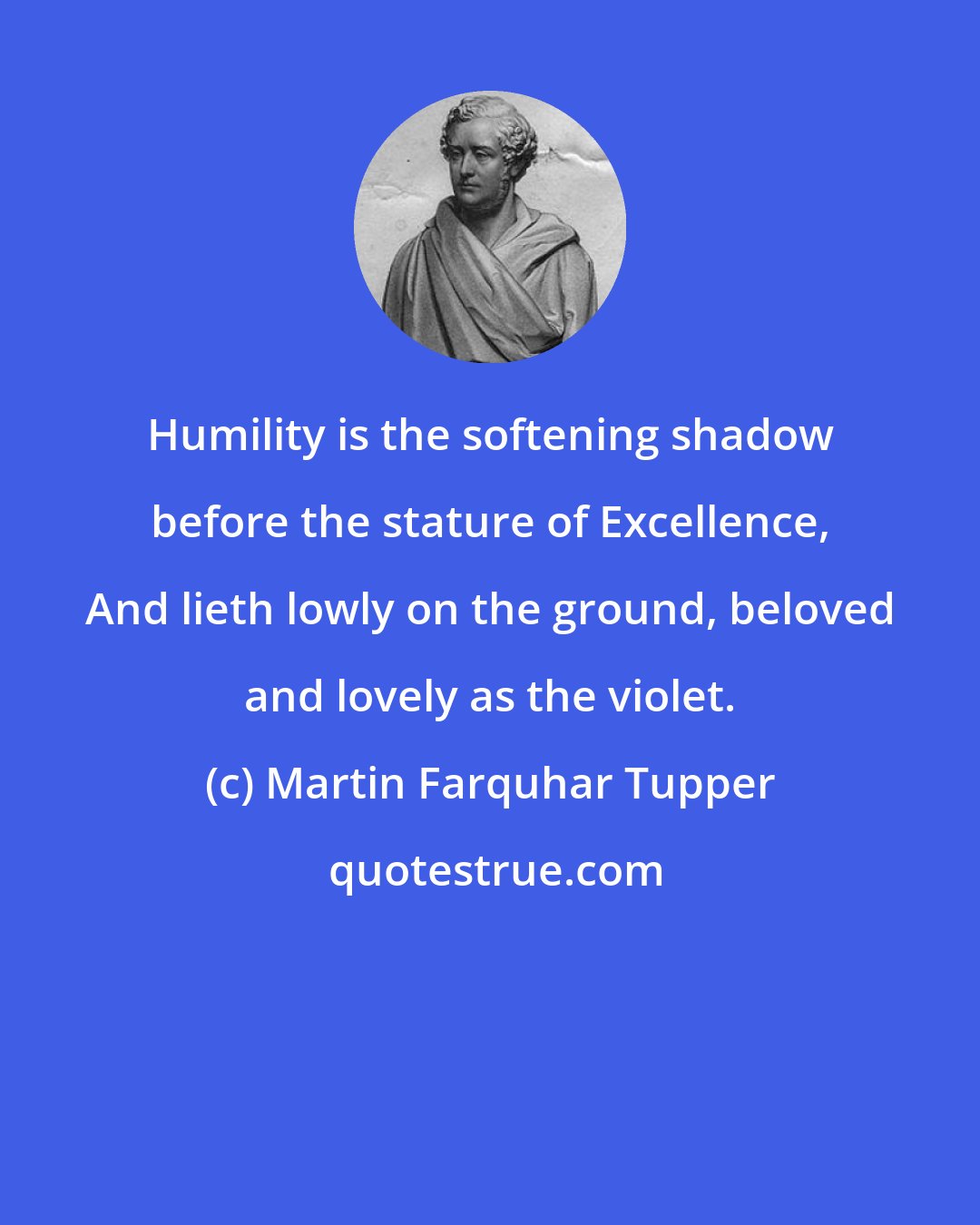 Martin Farquhar Tupper: Humility is the softening shadow before the stature of Excellence, And lieth lowly on the ground, beloved and lovely as the violet.