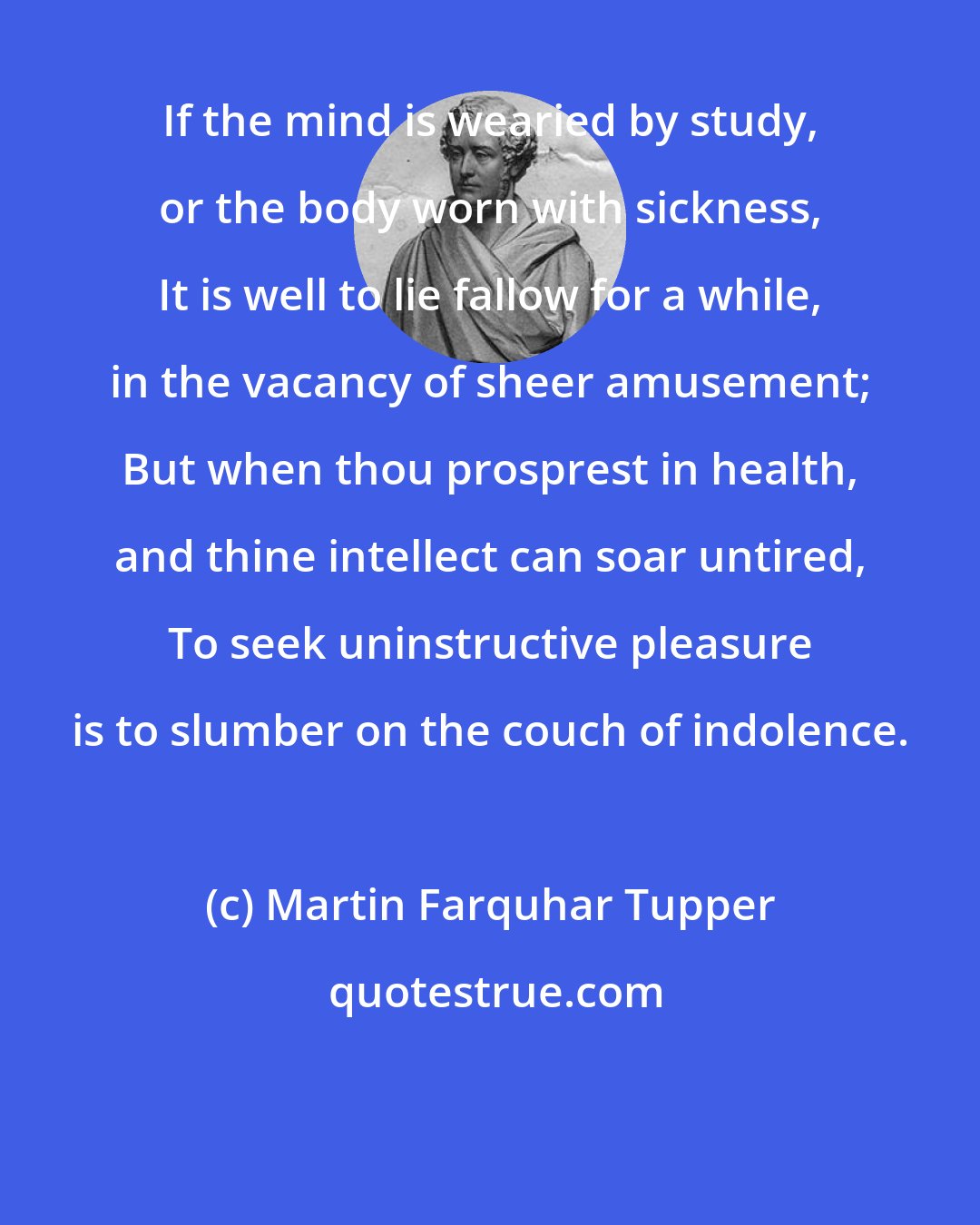 Martin Farquhar Tupper: If the mind is wearied by study, or the body worn with sickness, It is well to lie fallow for a while, in the vacancy of sheer amusement; But when thou prosprest in health, and thine intellect can soar untired, To seek uninstructive pleasure is to slumber on the couch of indolence.