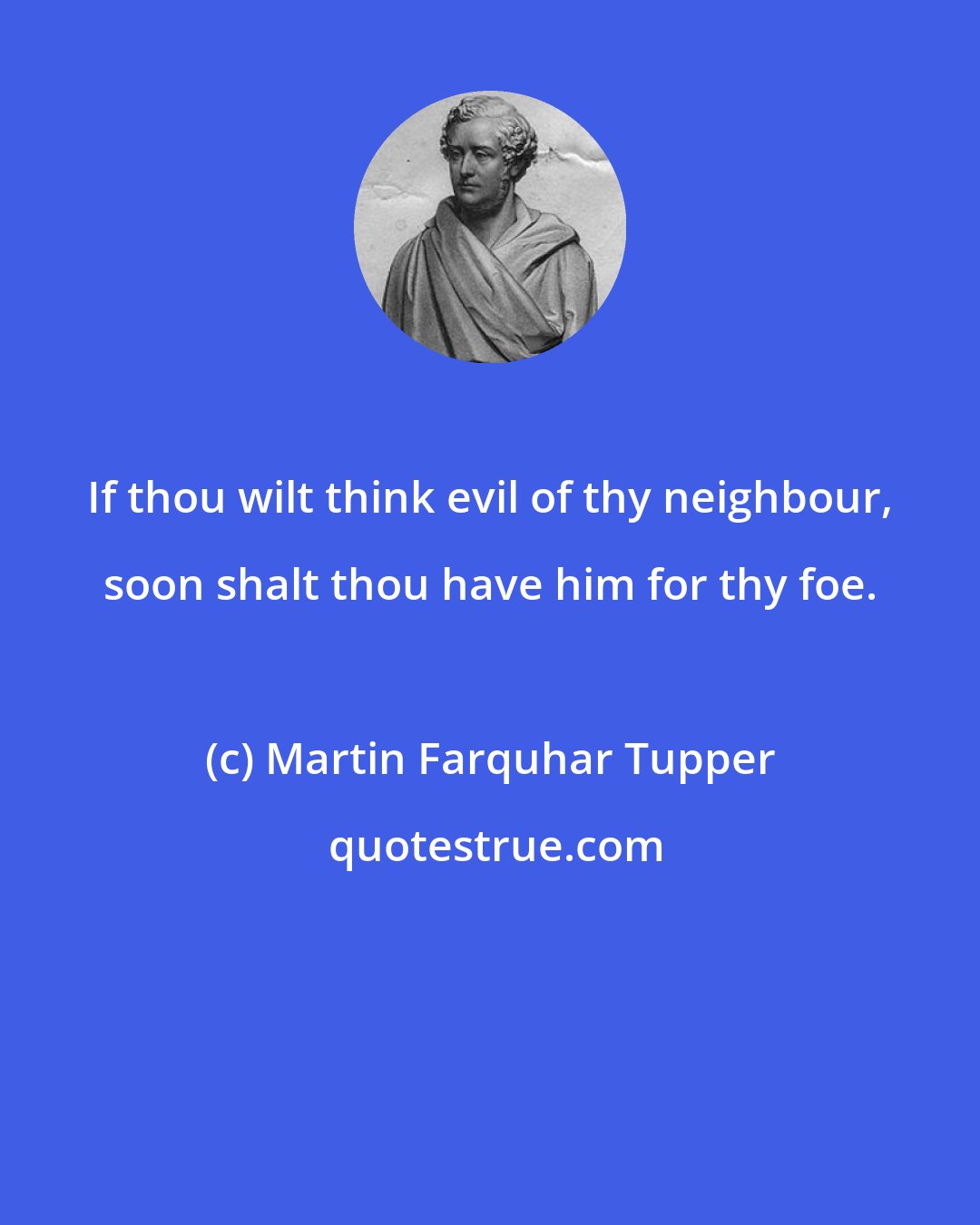 Martin Farquhar Tupper: If thou wilt think evil of thy neighbour, soon shalt thou have him for thy foe.