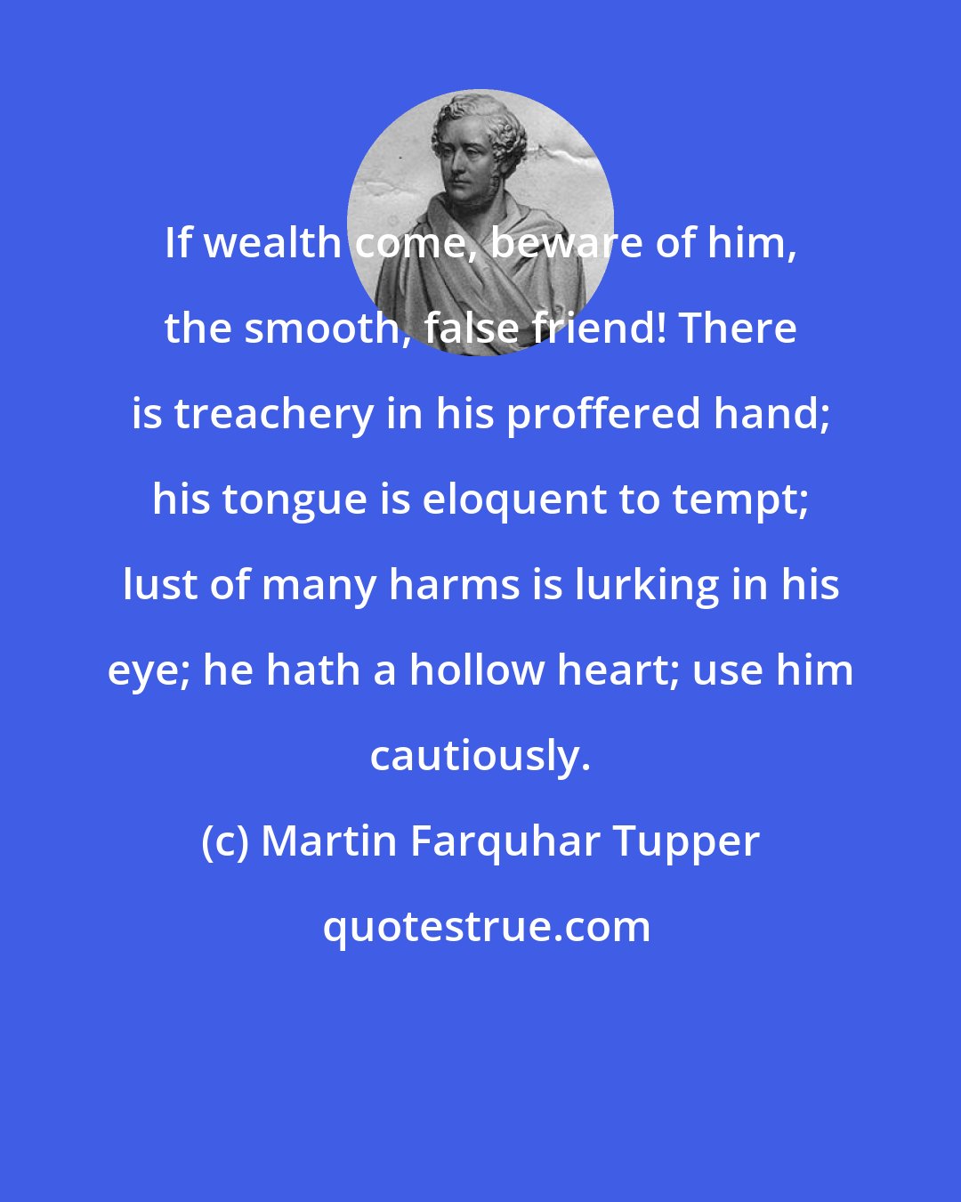 Martin Farquhar Tupper: If wealth come, beware of him, the smooth, false friend! There is treachery in his proffered hand; his tongue is eloquent to tempt; lust of many harms is lurking in his eye; he hath a hollow heart; use him cautiously.