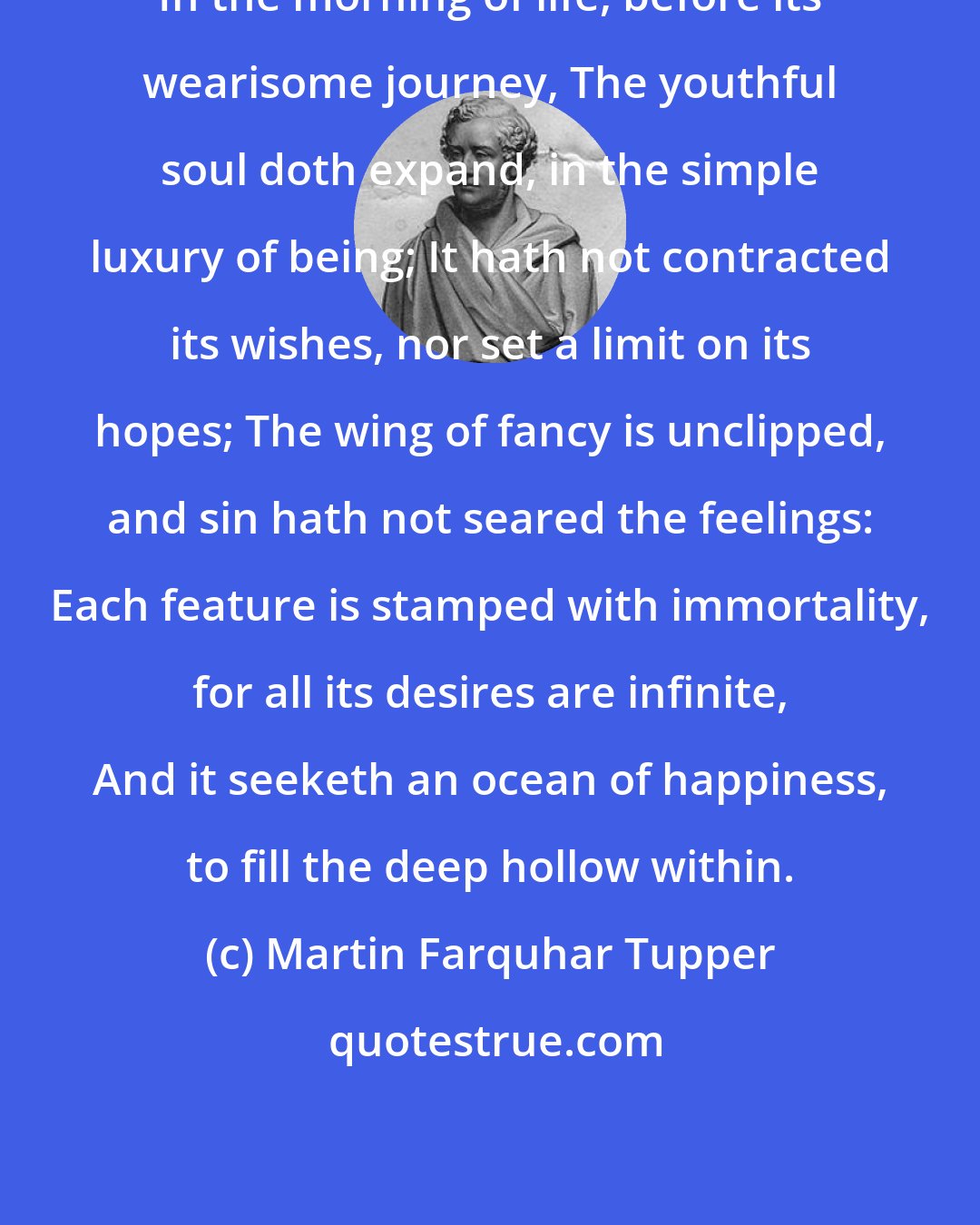 Martin Farquhar Tupper: In the morning of life, before its wearisome journey, The youthful soul doth expand, in the simple luxury of being; It hath not contracted its wishes, nor set a limit on its hopes; The wing of fancy is unclipped, and sin hath not seared the feelings: Each feature is stamped with immortality, for all its desires are infinite, And it seeketh an ocean of happiness, to fill the deep hollow within.