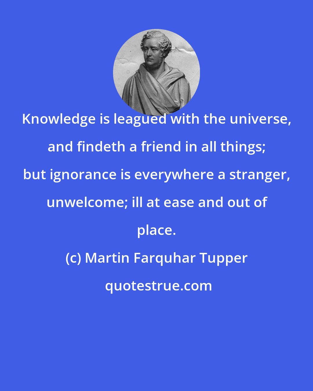 Martin Farquhar Tupper: Knowledge is leagued with the universe, and findeth a friend in all things; but ignorance is everywhere a stranger, unwelcome; ill at ease and out of place.