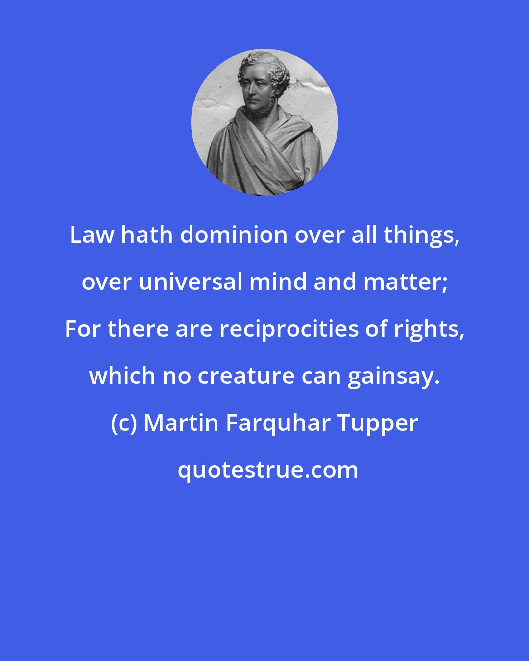 Martin Farquhar Tupper: Law hath dominion over all things, over universal mind and matter; For there are reciprocities of rights, which no creature can gainsay.