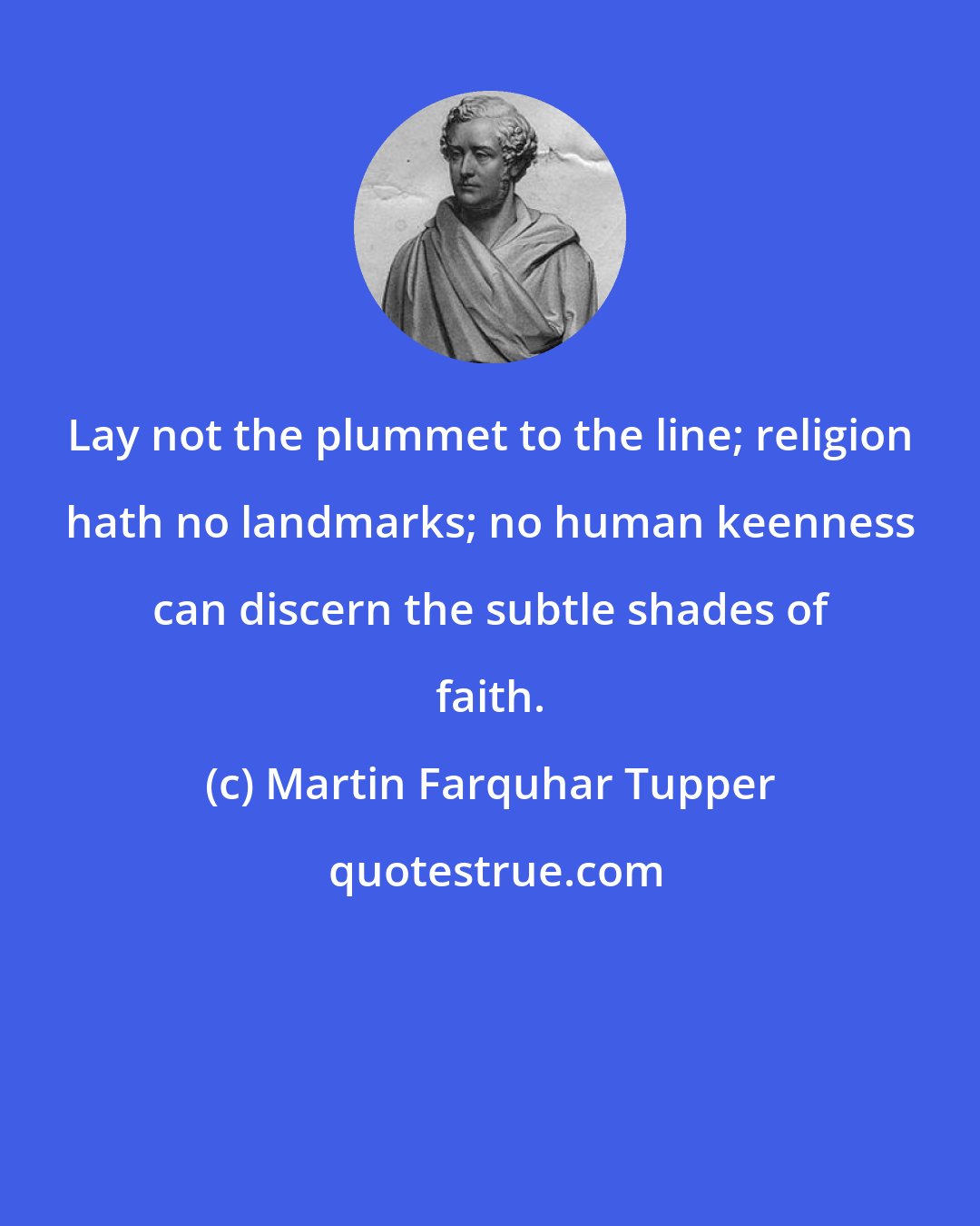 Martin Farquhar Tupper: Lay not the plummet to the line; religion hath no landmarks; no human keenness can discern the subtle shades of faith.