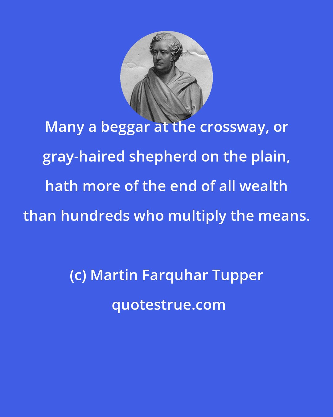 Martin Farquhar Tupper: Many a beggar at the crossway, or gray-haired shepherd on the plain, hath more of the end of all wealth than hundreds who multiply the means.