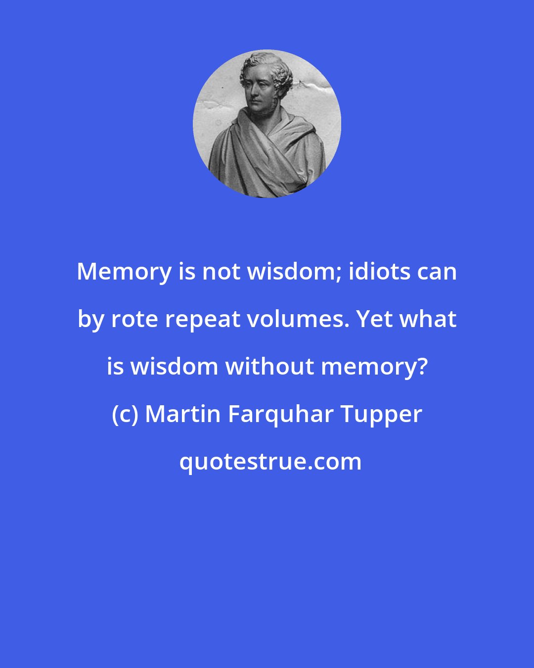 Martin Farquhar Tupper: Memory is not wisdom; idiots can by rote repeat volumes. Yet what is wisdom without memory?