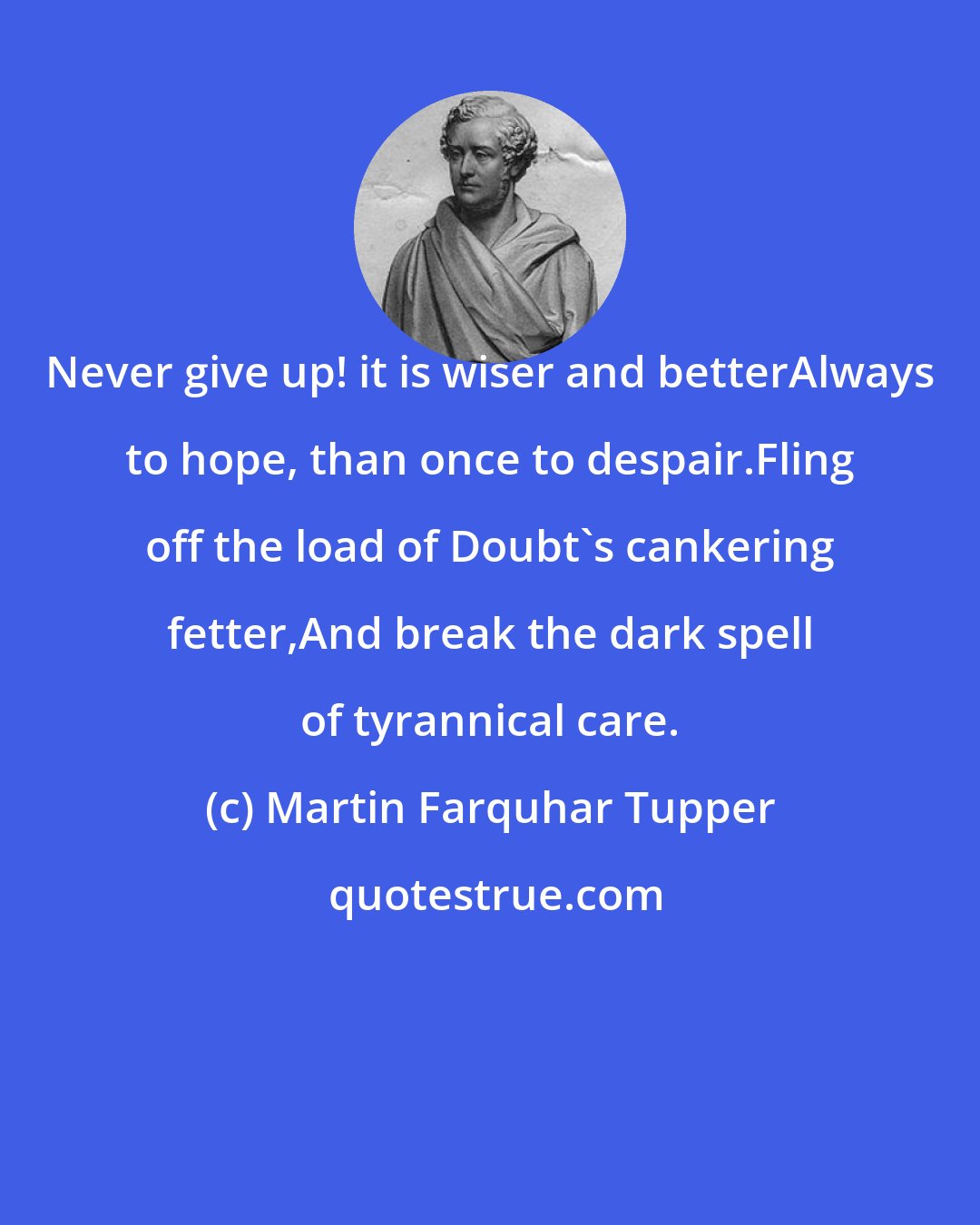 Martin Farquhar Tupper: Never give up! it is wiser and betterAlways to hope, than once to despair.Fling off the load of Doubt's cankering fetter,And break the dark spell of tyrannical care.