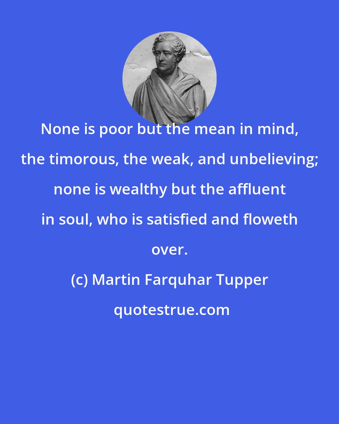 Martin Farquhar Tupper: None is poor but the mean in mind, the timorous, the weak, and unbelieving; none is wealthy but the affluent in soul, who is satisfied and floweth over.